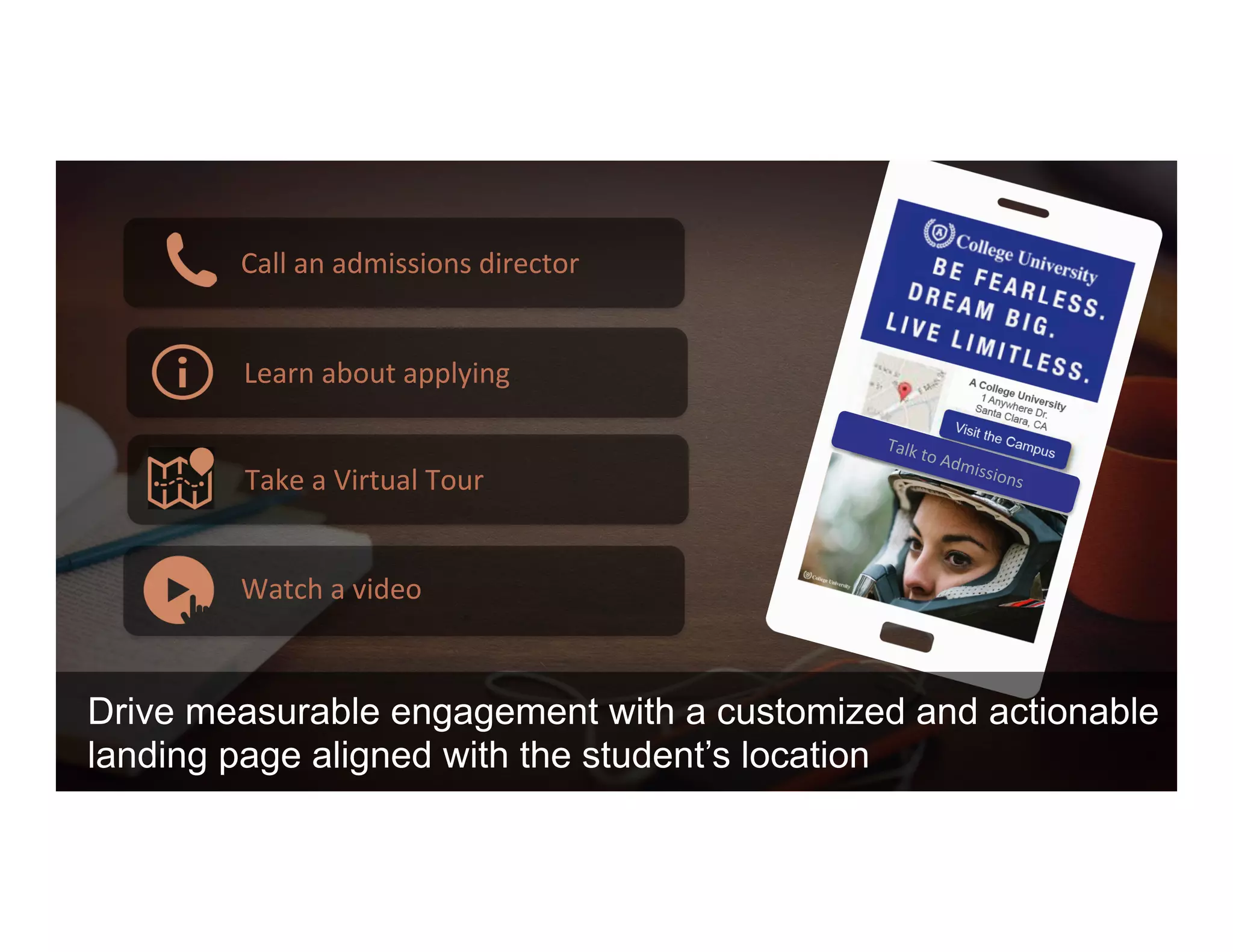 Drive measurable engagement with a customized and actionable
landing page aligned with the student’s location
Call	
  an	
  admissions	
  director	
  
Learn	
  about	
  applying	
  
Take	
  a	
  Virtual	
  Tour	
  
Watch	
  a	
  video	
  
Talk	
  to	
  Admissions	
  
 