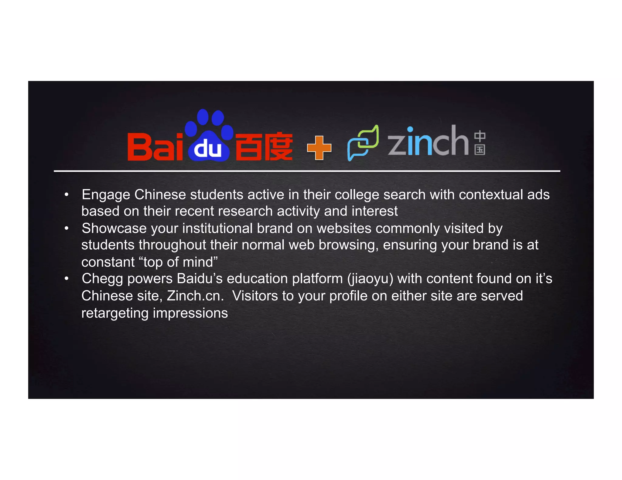 •  Engage Chinese students active in their college search with contextual ads
based on their recent research activity and interest
•  Showcase your institutional brand on websites commonly visited by
students throughout their normal web browsing, ensuring your brand is at
constant “top of mind”
•  Chegg powers Baidu’s education platform (jiaoyu) with content found on it’s
Chinese site, Zinch.cn. Visitors to your profile on either site are served
retargeting impressions
 