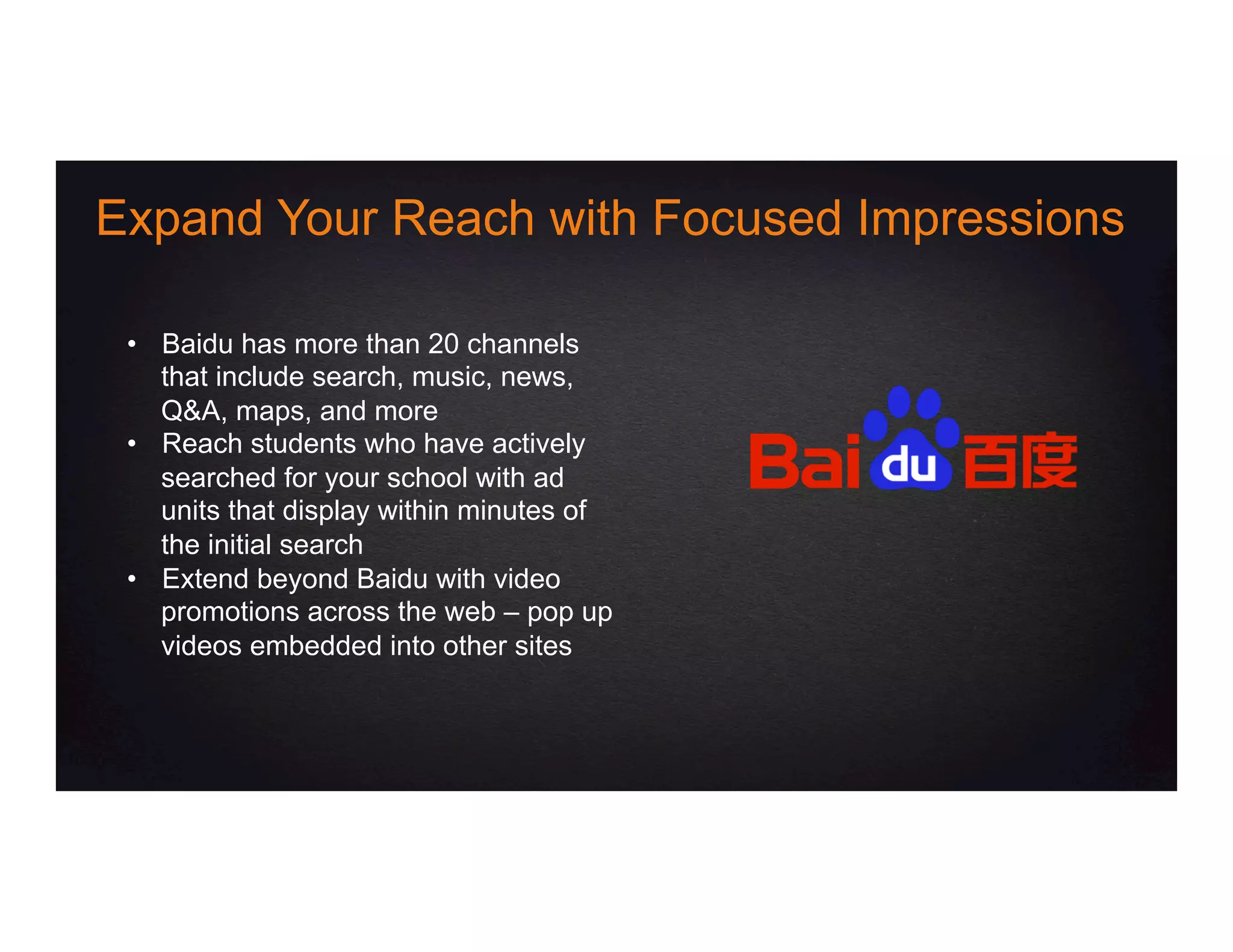 •  Baidu has more than 20 channels
that include search, music, news,
Q&A, maps, and more
•  Reach students who have actively
searched for your school with ad
units that display within minutes of
the initial search
•  Extend beyond Baidu with video
promotions across the web – pop up
videos embedded into other sites
Expand Your Reach with Focused Impressions
 