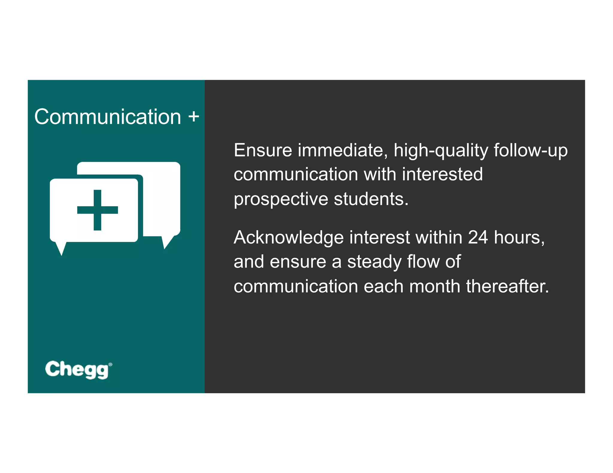 Ensure immediate, high-quality follow-up
communication with interested
prospective students.
Acknowledge interest within 24 hours,
and ensure a steady flow of
communication each month thereafter.
Communication +
 
