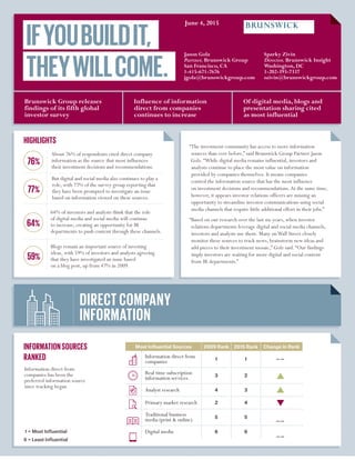 INFORMATIONSOURCES
RANKED
DIRECT COMPANY
INFORMATION
IFYOUBUILDIT,
THEYWILLCOME.
Information direct from
companies has been the
preferred information source
since tracking began
HIGHLIGHTS
“The investment community has access to more information
sources than ever before,” said Brunswick Group Partner Jason
Golz.“While digital media remains influential, investors and
analysts continue to place the most value on information
provided by companies themselves. It means companies
control the information source that has the most influence
on investment decisions and recommendations.At the same time,
however, it appears investor relations officers are missing an
opportunity to streamline investor communications using social
media channels that require little additional effort in their jobs.”
“Based on our research over the last six years, when investor
relations departments leverage digital and social media channels,
investors and analysts use them. Many onWall Street closely
monitor these sources to track news, brainstorm new ideas and
add pieces to their investment mosaic,” Golz said.“Our findings
imply investors are waiting for more digital and social content
from IR departments.”
About 76% of respondents cited direct company
information as the source that most influences
their investment decisions and recommendations.
But digital and social media also continues to play a
role, with 77% of the survey group reporting that
they have been prompted to investigate an issue
based on information viewed on these sources.
64% of investors and analysts think that the role
of digital media and social media will continue
to increase, creating an opportunity for IR
departments to push content through these channels.
Blogs remain an important source of investing
ideas, with 59% of investors and analysts agreeing
that they have investigated an issue based
on a blog post, up from 47% in 2009.
77%
59%
76%
64%
Of digital media, blogs and
presentation sharing cited
as most influential
Influence of information
direct from companies
continues to increase
Brunswick Group releases
findings of its fifth global
investor survey
Most Influential Sources 2009 Rank 2015 Rank Change in Rank
Information direct from
companies 1 1
Real time subscription
information services 3 2
Analyst research 4 3
Primary market research 2 4
Traditional business
media (print  online) 5 5
Digital media 6 6	1 = Most Influential
6 = Least Influential
Jason Golz
Partner, Brunswick Group
San Francisco, CA
1-415-671-7676
jgolz@brunswickgroup.com
June 8, 2015
Sparky Zivin
Director, Brunswick Insight
Washington, DC
1-202-393-7337
szivin@brunswickgroup.com
 