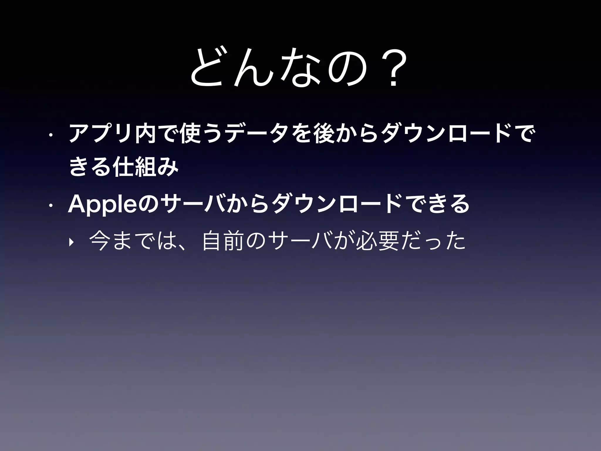 どんなの？
• アプリ内で使うデータを後からダウンロードで
きる仕組み
• Appleのサーバからダウンロードできる
‣ 今までは、自前のサーバが必要だった
 