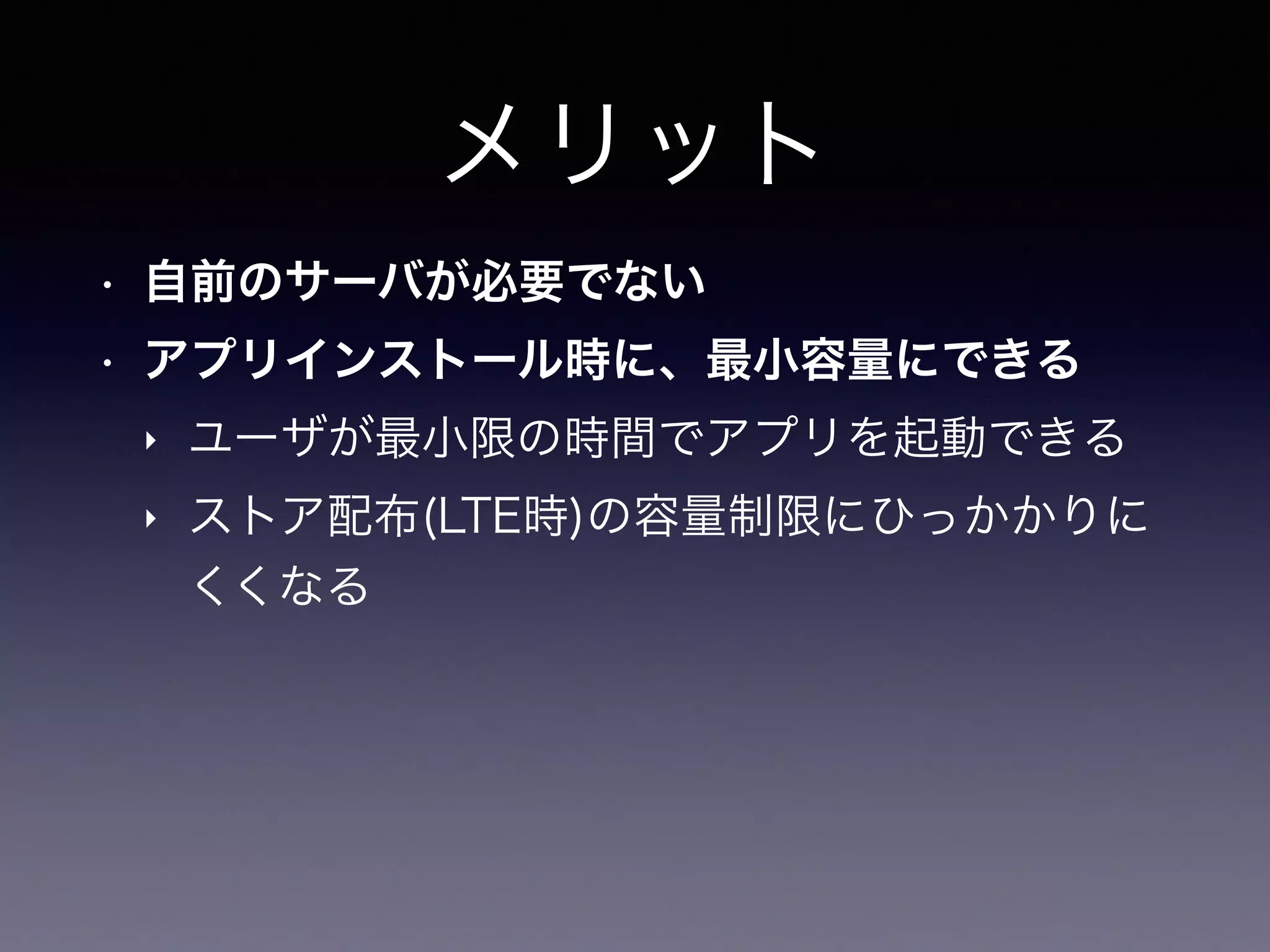 メリット
• 自前のサーバが必要でない
• アプリインストール時に、最小容量にできる
‣ ユーザが最小限の時間でアプリを起動できる
‣ ストア配布(LTE時)の容量制限にひっかかりに
くくなる
 