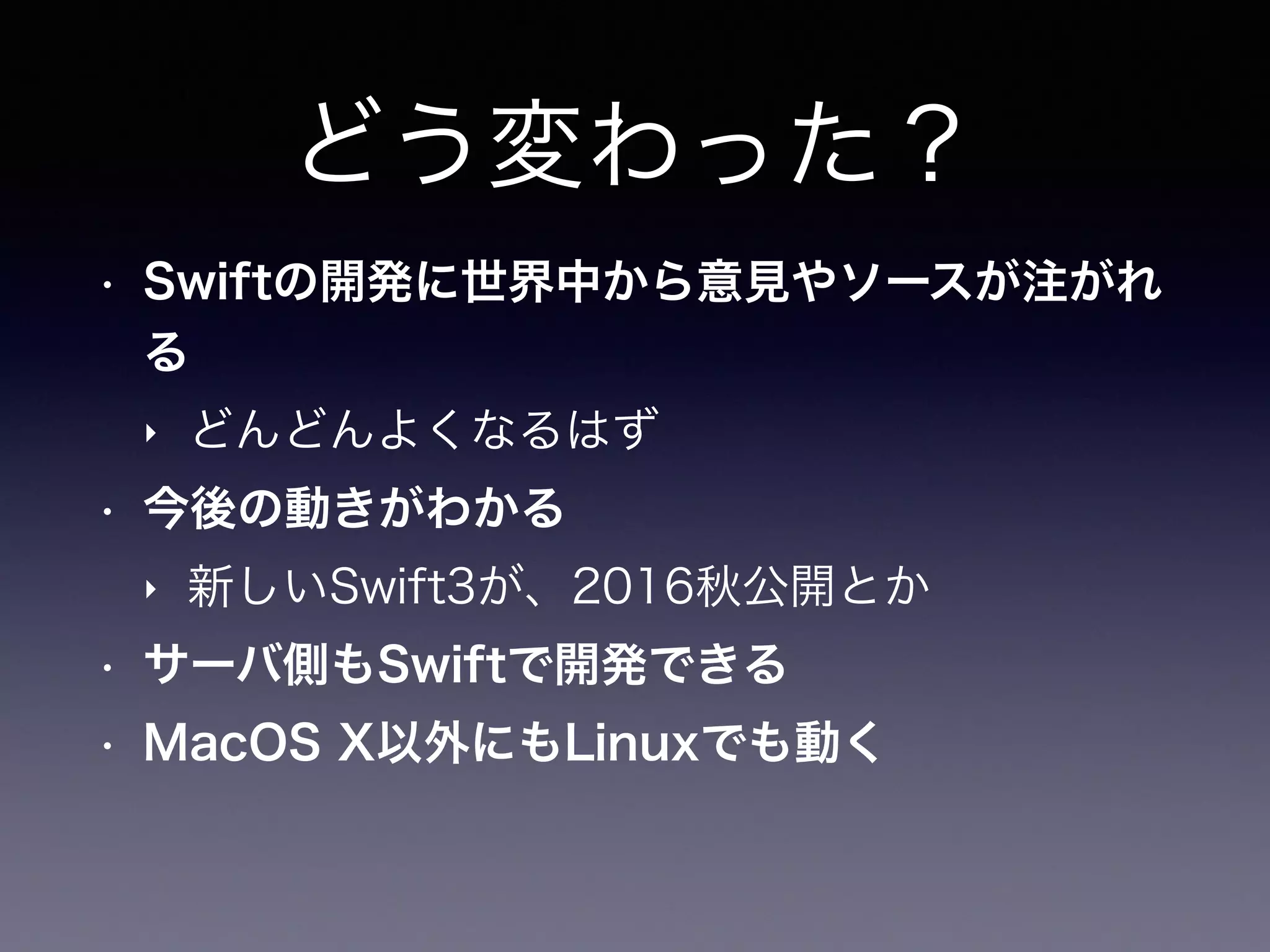 どう変わった？
• Swiftの開発に世界中から意見やソースが注がれ
る
‣ どんどんよくなるはず
• 今後の動きがわかる
‣ 新しいSwift3が、2016秋公開とか
• サーバ側もSwiftで開発できる
• MacOS X以外にもLinuxでも動く
 