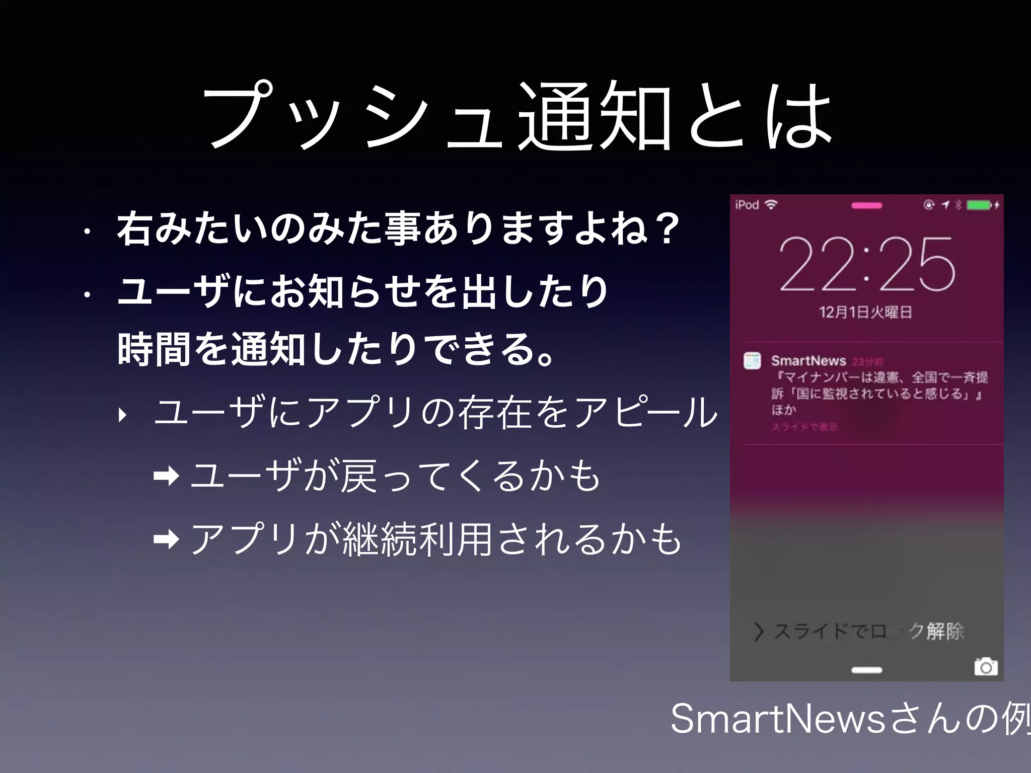 プッシュ通知とは
• 右みたいのみた事ありますよね？
• ユーザにお知らせを出したり 
時間を通知したりできる。
‣ ユーザにアプリの存在をアピール
➡ ユーザが戻ってくるかも
➡ アプリが継続利用されるかも
SmartNewsさんの例
 