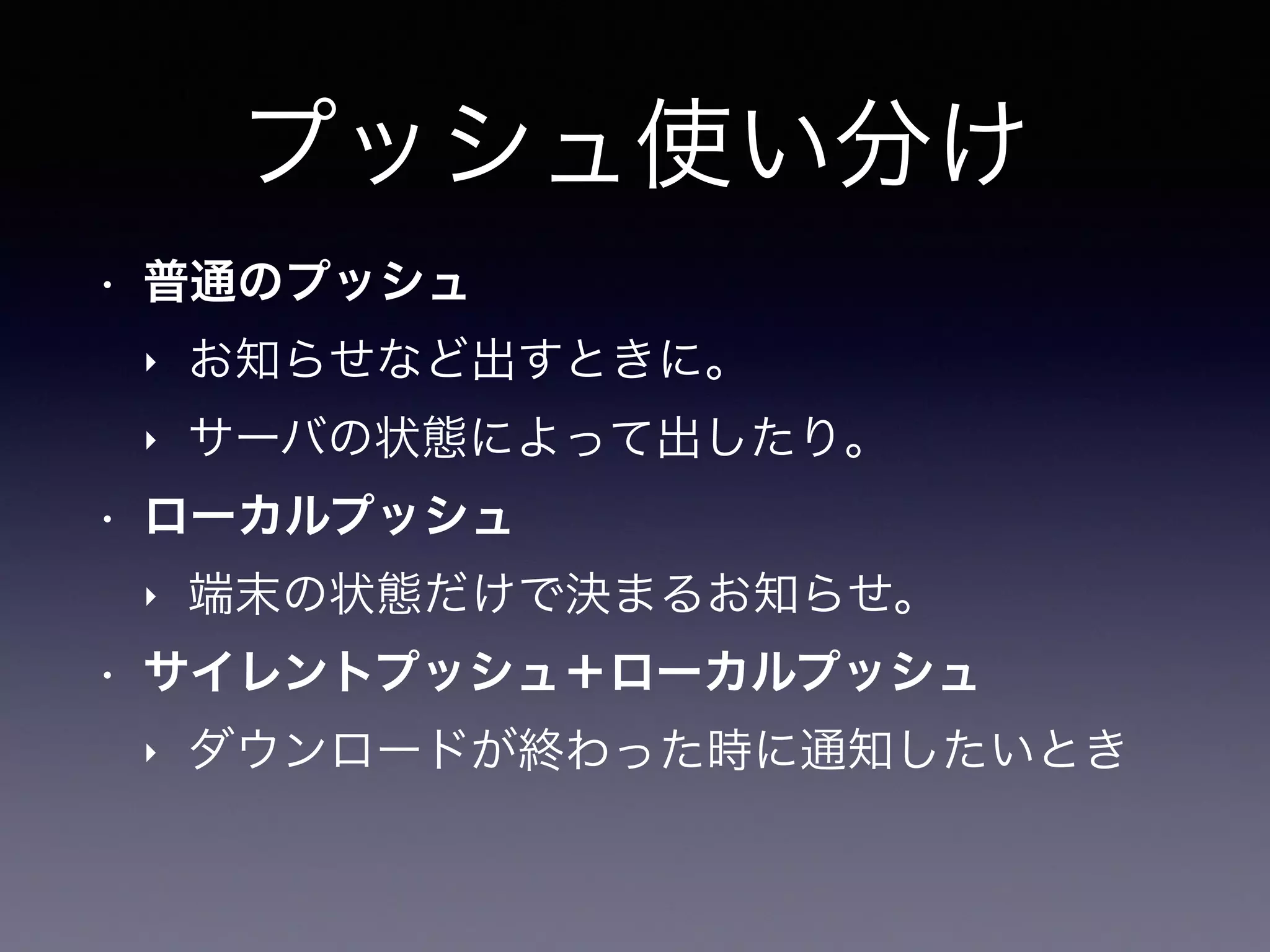 プッシュ使い分け
• 普通のプッシュ
‣ お知らせなど出すときに。
‣ サーバの状態によって出したり。
• ローカルプッシュ
‣ 端末の状態だけで決まるお知らせ。
• サイレントプッシュ＋ローカルプッシュ
‣ ダウンロードが終わった時に通知したいとき
 