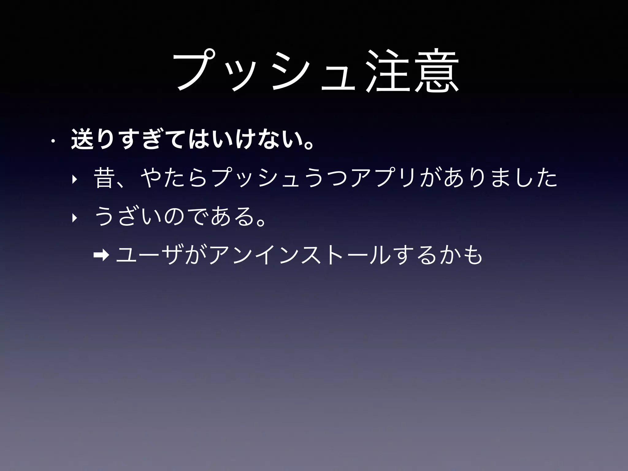 プッシュ注意
• 送りすぎてはいけない。
‣ 昔、やたらプッシュうつアプリがありました
‣ うざいのである。
➡ ユーザがアンインストールするかも
 