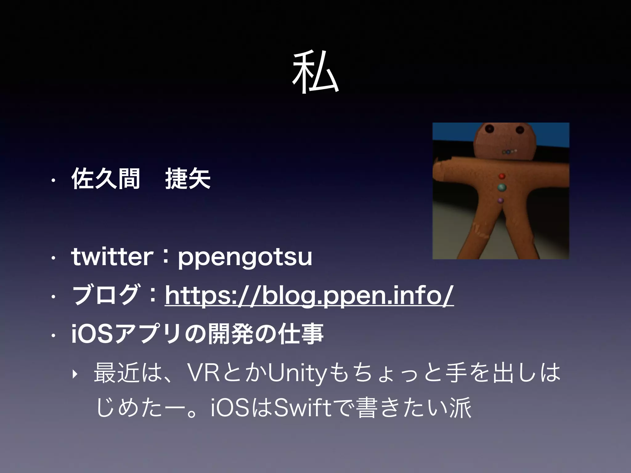 私
• 佐久間 捷矢
• twitter：ppengotsu
• ブログ：https://blog.ppen.info/
• iOSアプリの開発の仕事
‣ 最近は、VRとかUnityもちょっと手を出しは
じめたー。iOSはSwiftで書きたい派
 