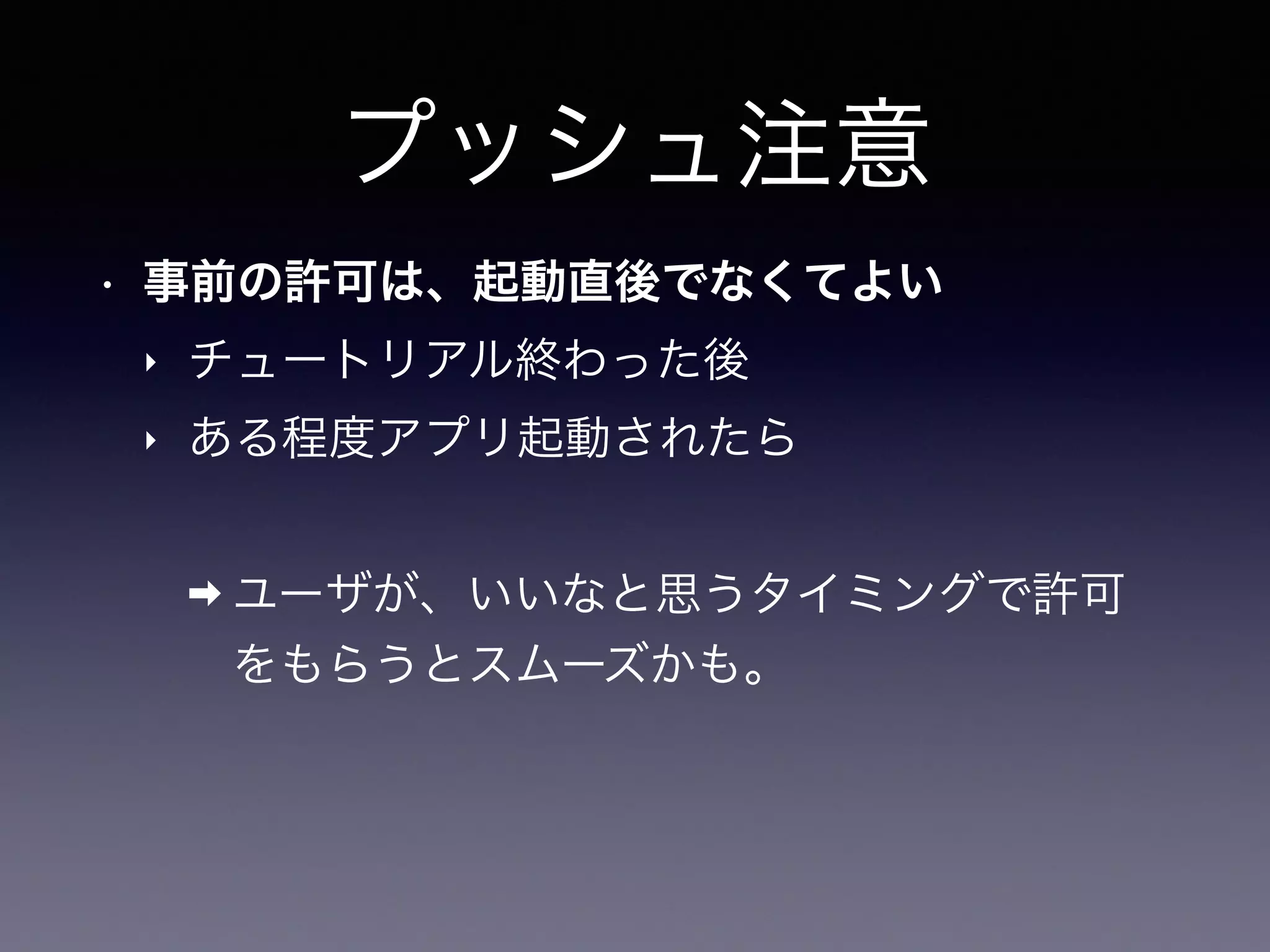 プッシュ注意
• 事前の許可は、起動直後でなくてよい
‣ チュートリアル終わった後
‣ ある程度アプリ起動されたら
➡ ユーザが、いいなと思うタイミングで許可
をもらうとスムーズかも。
 