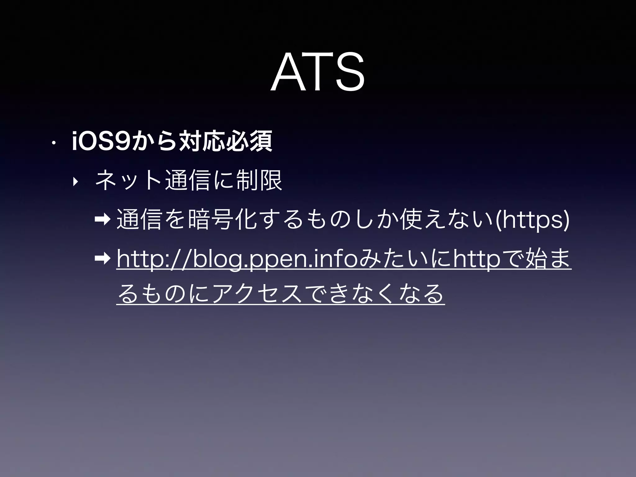 ATS
• iOS9から対応必須
‣ ネット通信に制限
➡ 通信を暗号化するものしか使えない(https)
➡ http://blog.ppen.infoみたいにhttpで始ま
るものにアクセスできなくなる
 