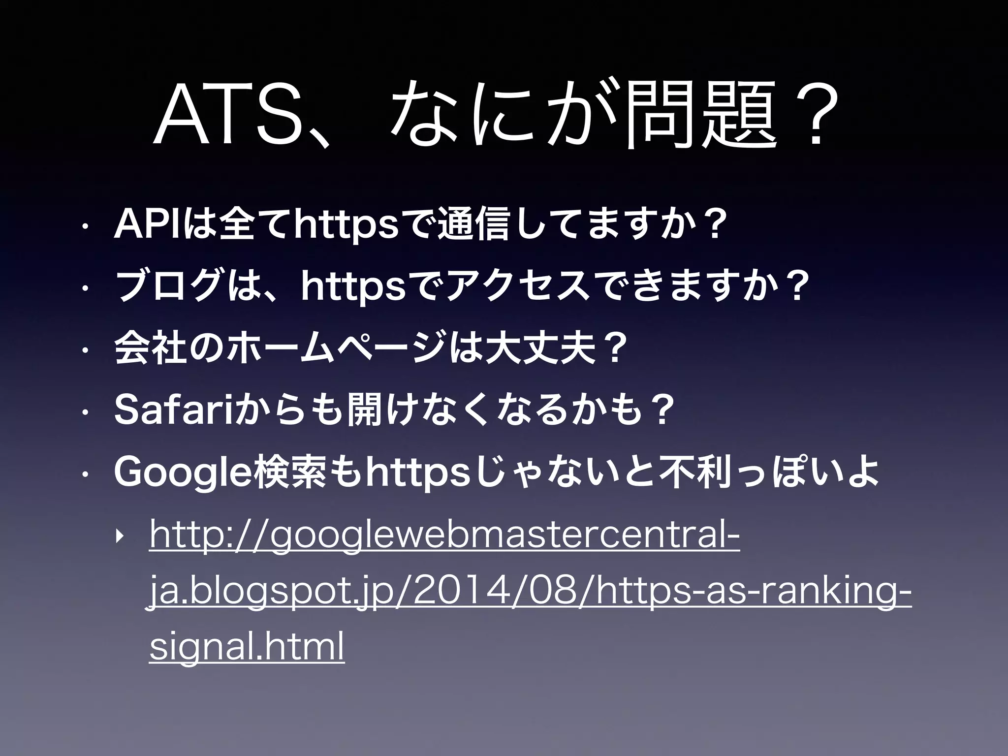 ATS、なにが問題？
• APIは全てhttpsで通信してますか？
• ブログは、httpsでアクセスできますか？
• 会社のホームページは大丈夫？
• Safariからも開けなくなるかも？
• Google検索もhttpsじゃないと不利っぽいよ
‣ http://googlewebmastercentral-
ja.blogspot.jp/2014/08/https-as-ranking-
signal.html
 