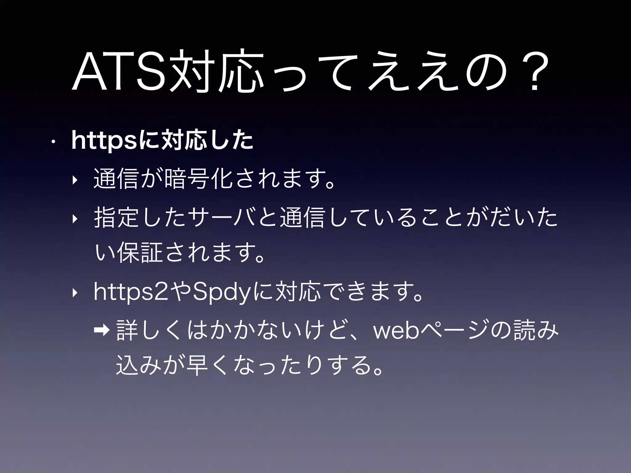 ATS対応ってええの？
• httpsに対応した
‣ 通信が暗号化されます。
‣ 指定したサーバと通信していることがだいた
い保証されます。
‣ https2やSpdyに対応できます。
➡ 詳しくはかかないけど、webページの読み
込みが早くなったりする。
 