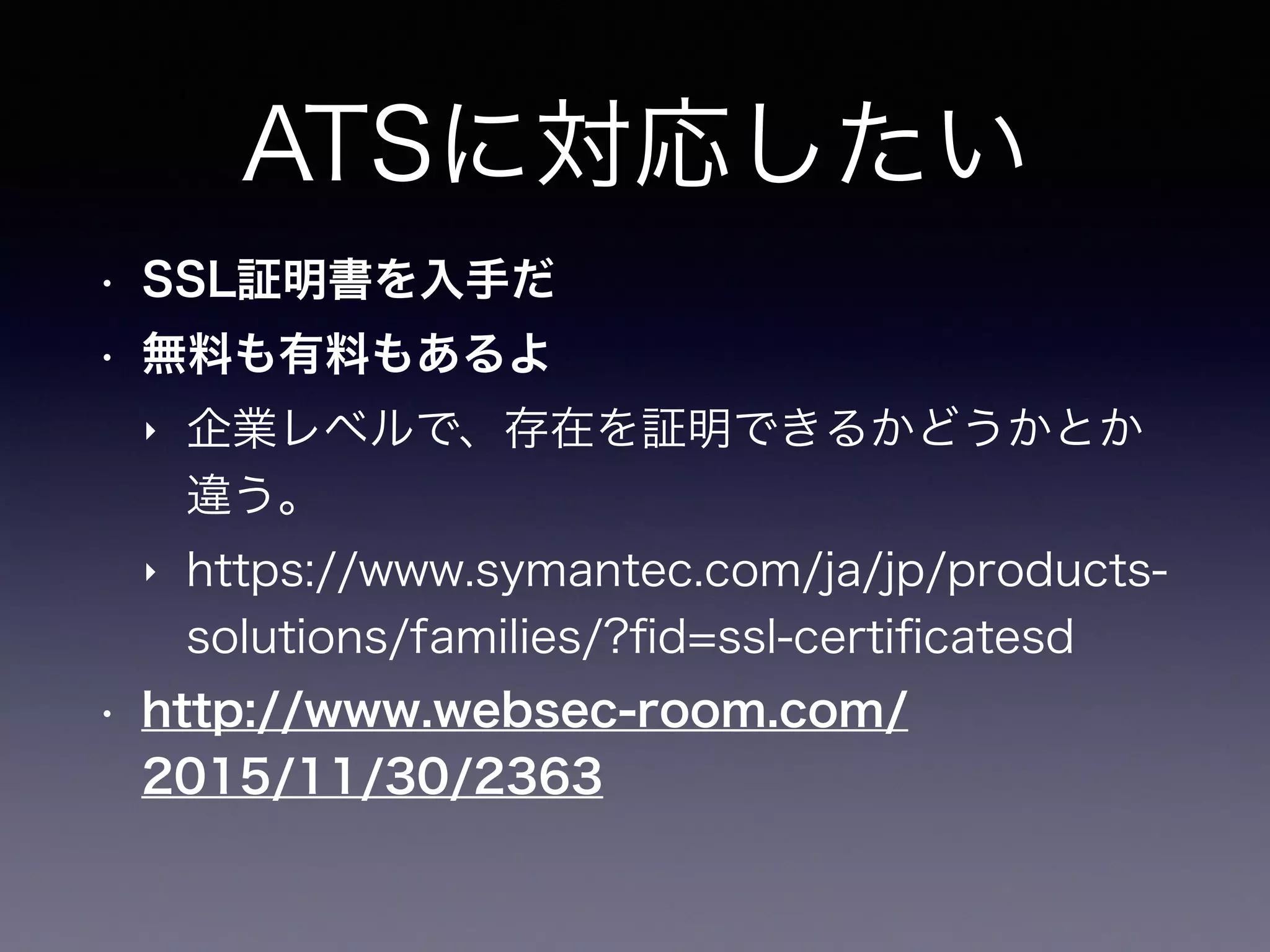ATSに対応したい
• SSL証明書を入手だ
• 無料も有料もあるよ
‣ 企業レベルで、存在を証明できるかどうかとか
違う。
‣ https://www.symantec.com/ja/jp/products-
solutions/families/?ﬁd=ssl-certiﬁcatesd
• http://www.websec-room.com/
2015/11/30/2363
 