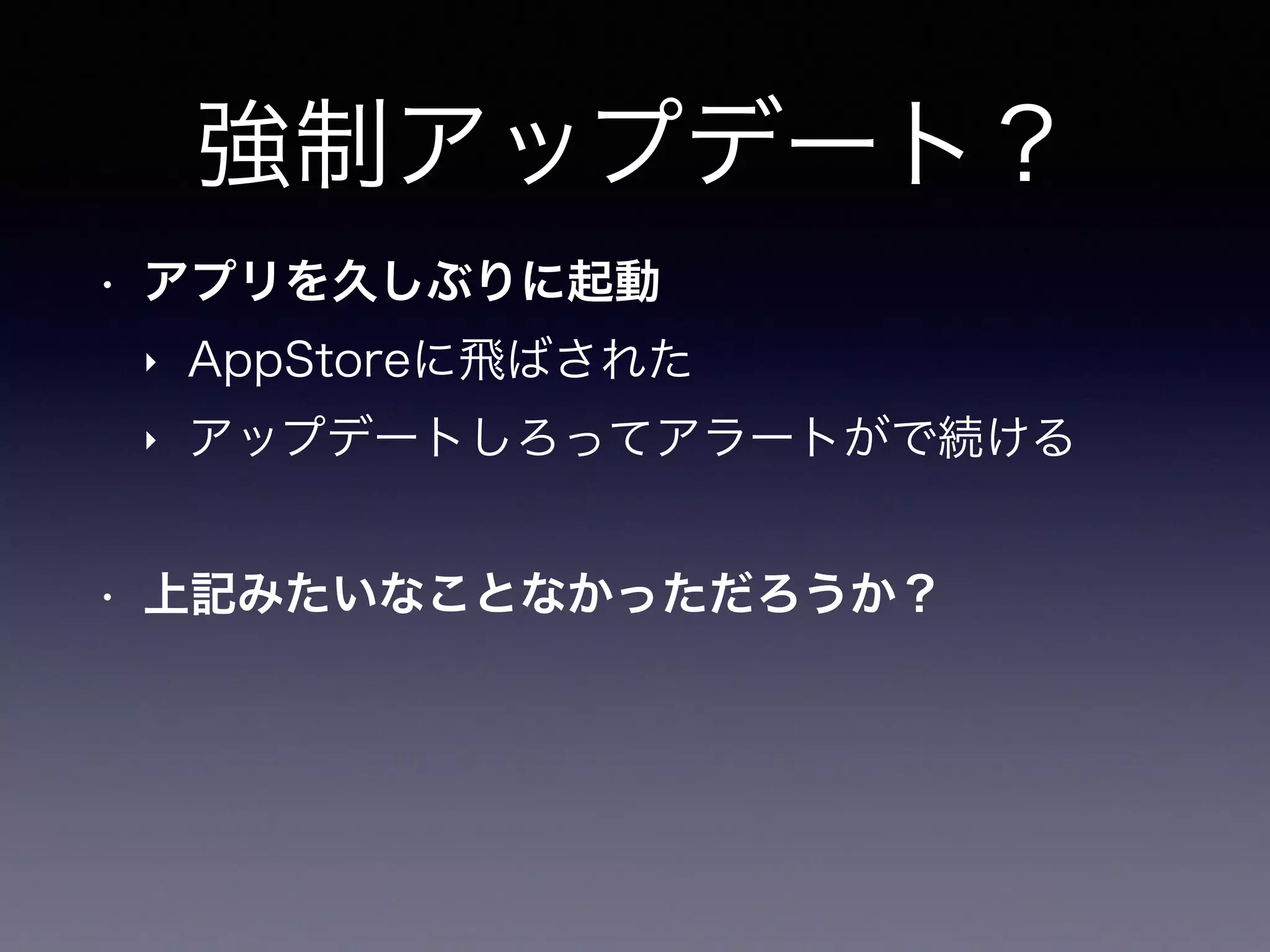 強制アップデート？
• アプリを久しぶりに起動
‣ AppStoreに飛ばされた
‣ アップデートしろってアラートがで続ける
• 上記みたいなことなかっただろうか？
 