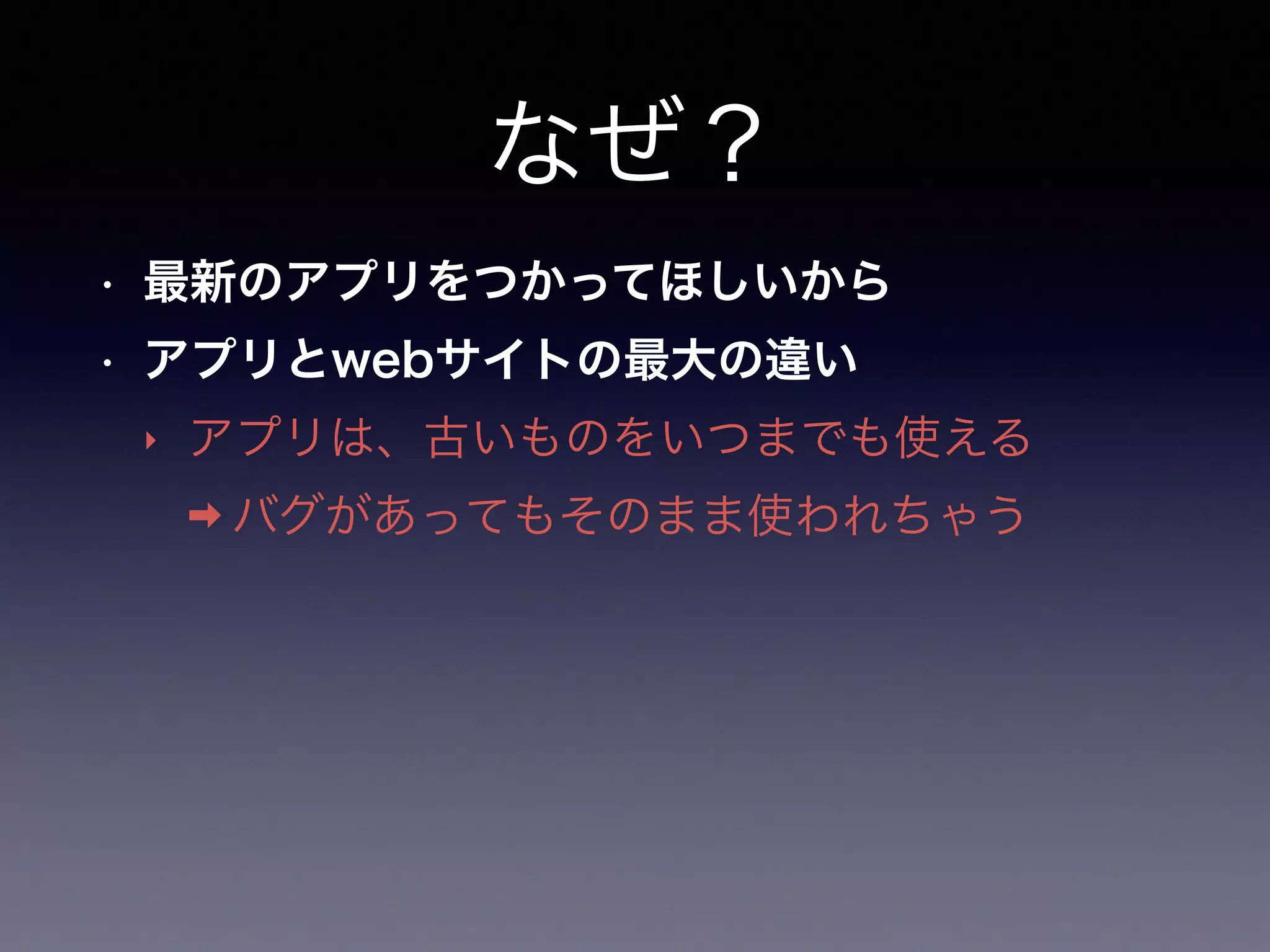 なぜ？
• 最新のアプリをつかってほしいから
• アプリとwebサイトの最大の違い
‣ アプリは、古いものをいつまでも使える
➡ バグがあってもそのまま使われちゃう
 