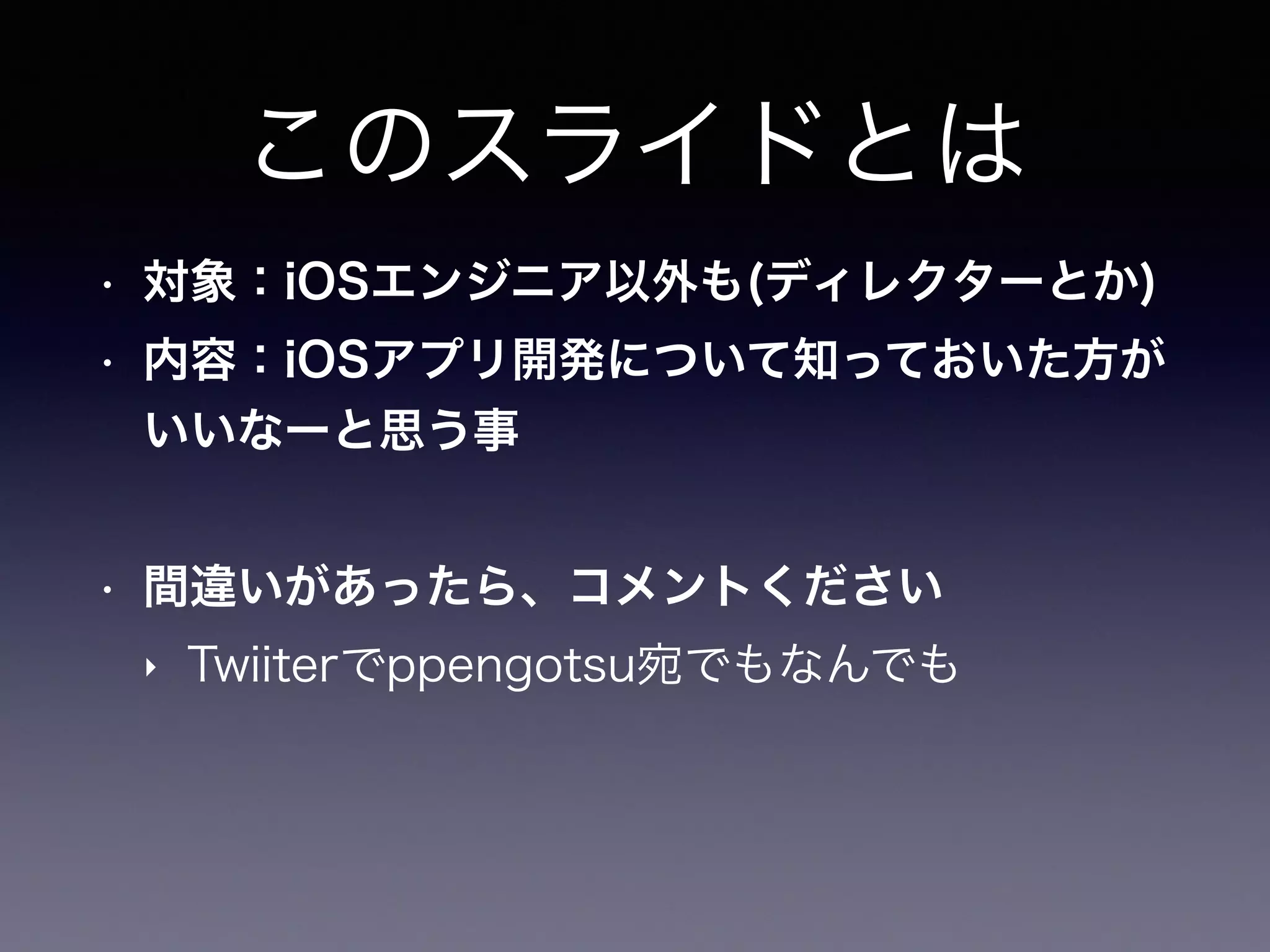 このスライドとは
• 対象：iOSエンジニア以外も(ディレクターとか)
• 内容：iOSアプリ開発について知っておいた方が
いいなーと思う事
• 間違いがあったら、コメントください
‣ Twiiterでppengotsu宛でもなんでも
 