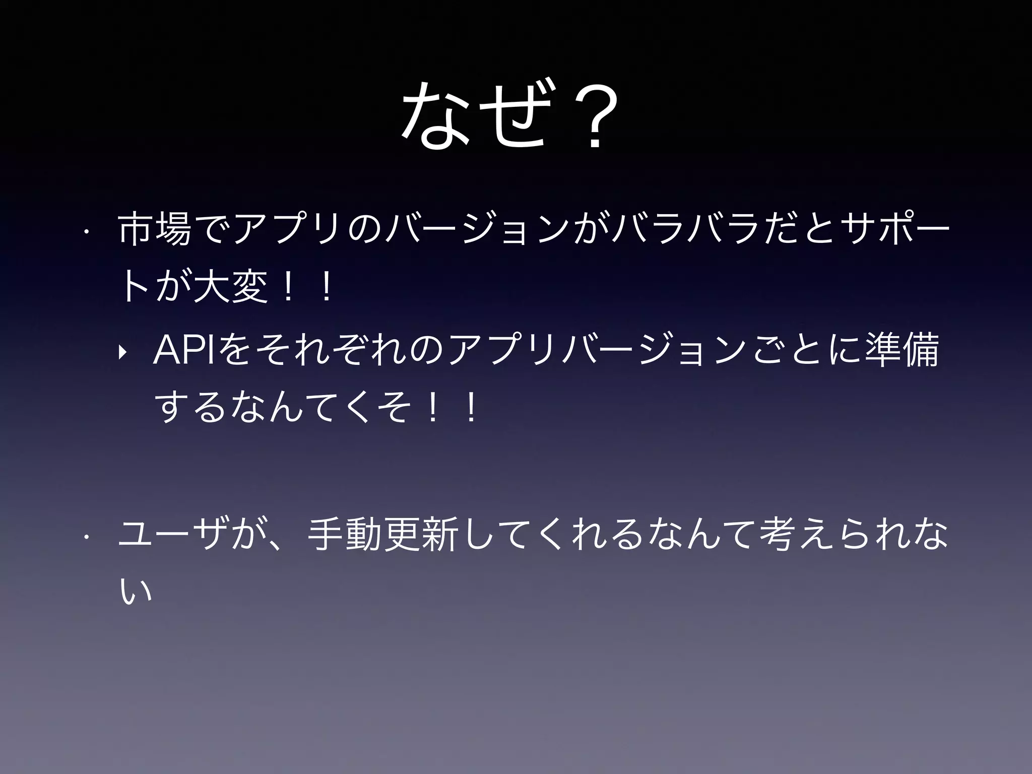 なぜ？
• 市場でアプリのバージョンがバラバラだとサポー
トが大変！！
‣ APIをそれぞれのアプリバージョンごとに準備
するなんてくそ！！
• ユーザが、手動更新してくれるなんて考えられな
い
 