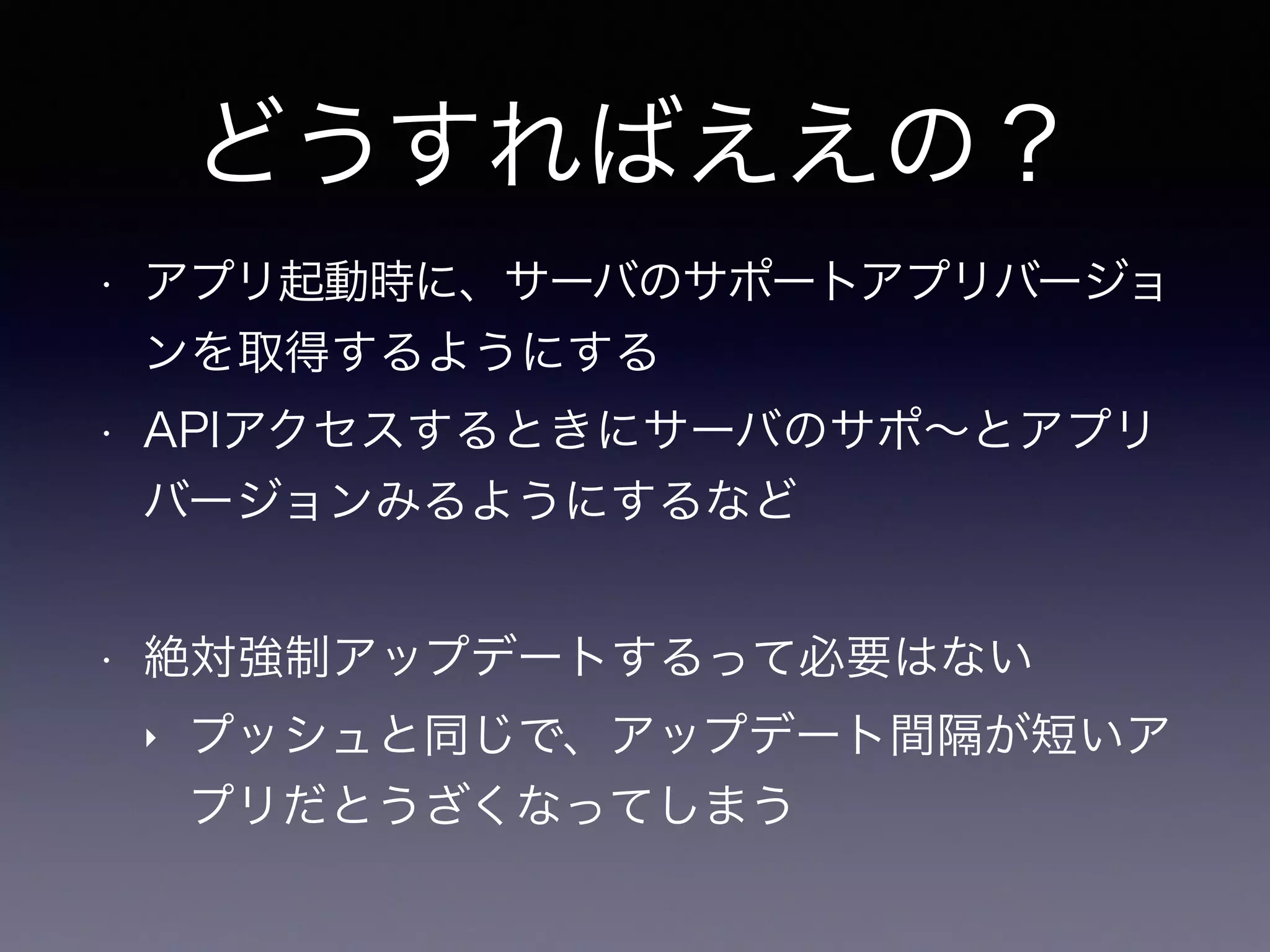 どうすればええの？
• アプリ起動時に、サーバのサポートアプリバージョ
ンを取得するようにする
• APIアクセスするときにサーバのサポ∼とアプリ
バージョンみるようにするなど
• 絶対強制アップデートするって必要はない
‣ プッシュと同じで、アップデート間隔が短いア
プリだとうざくなってしまう
 
