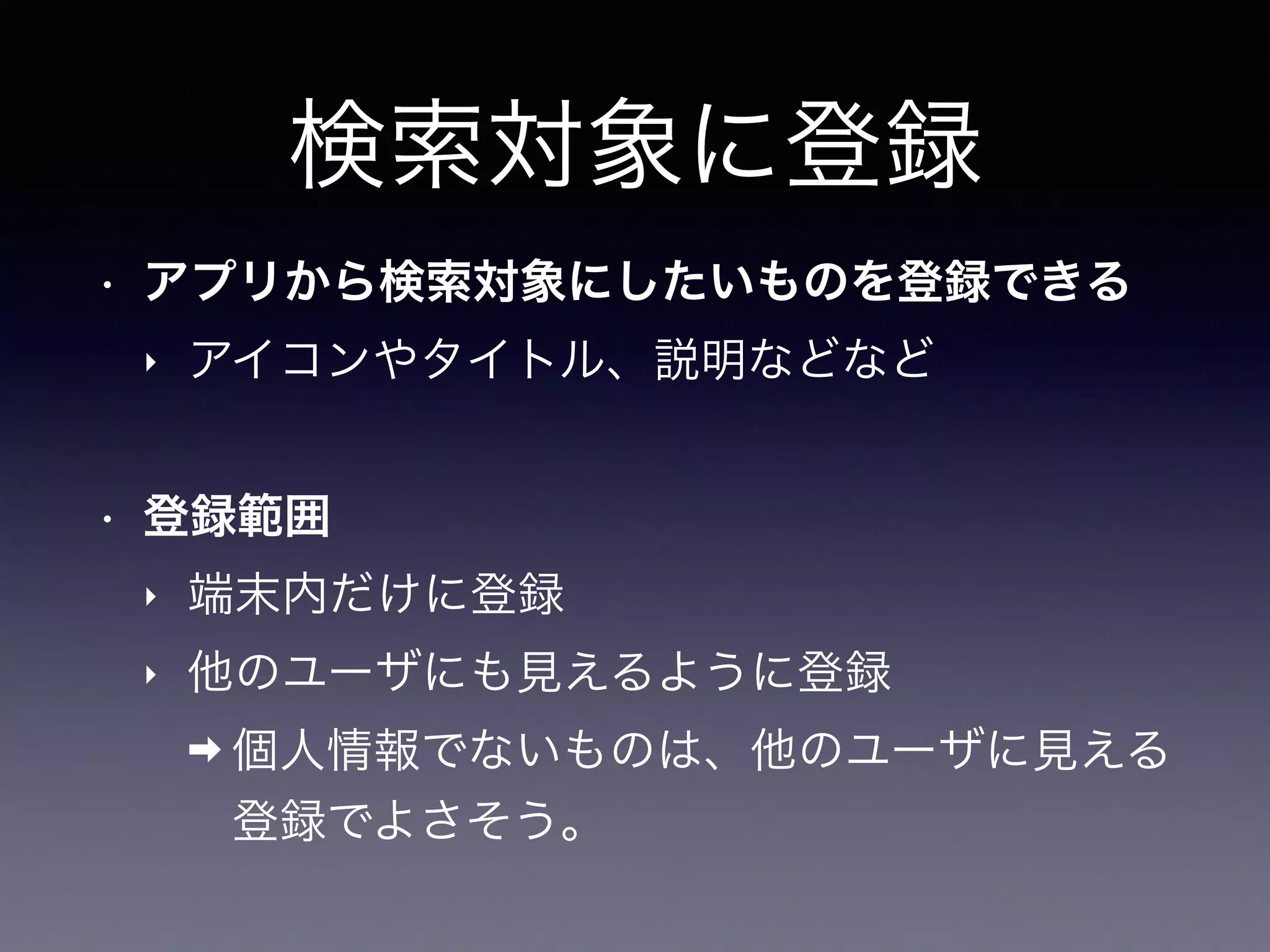 検索対象に登録
• アプリから検索対象にしたいものを登録できる
‣ アイコンやタイトル、説明などなど
• 登録範囲
‣ 端末内だけに登録
‣ 他のユーザにも見えるように登録
➡ 個人情報でないものは、他のユーザに見える
登録でよさそう。
 