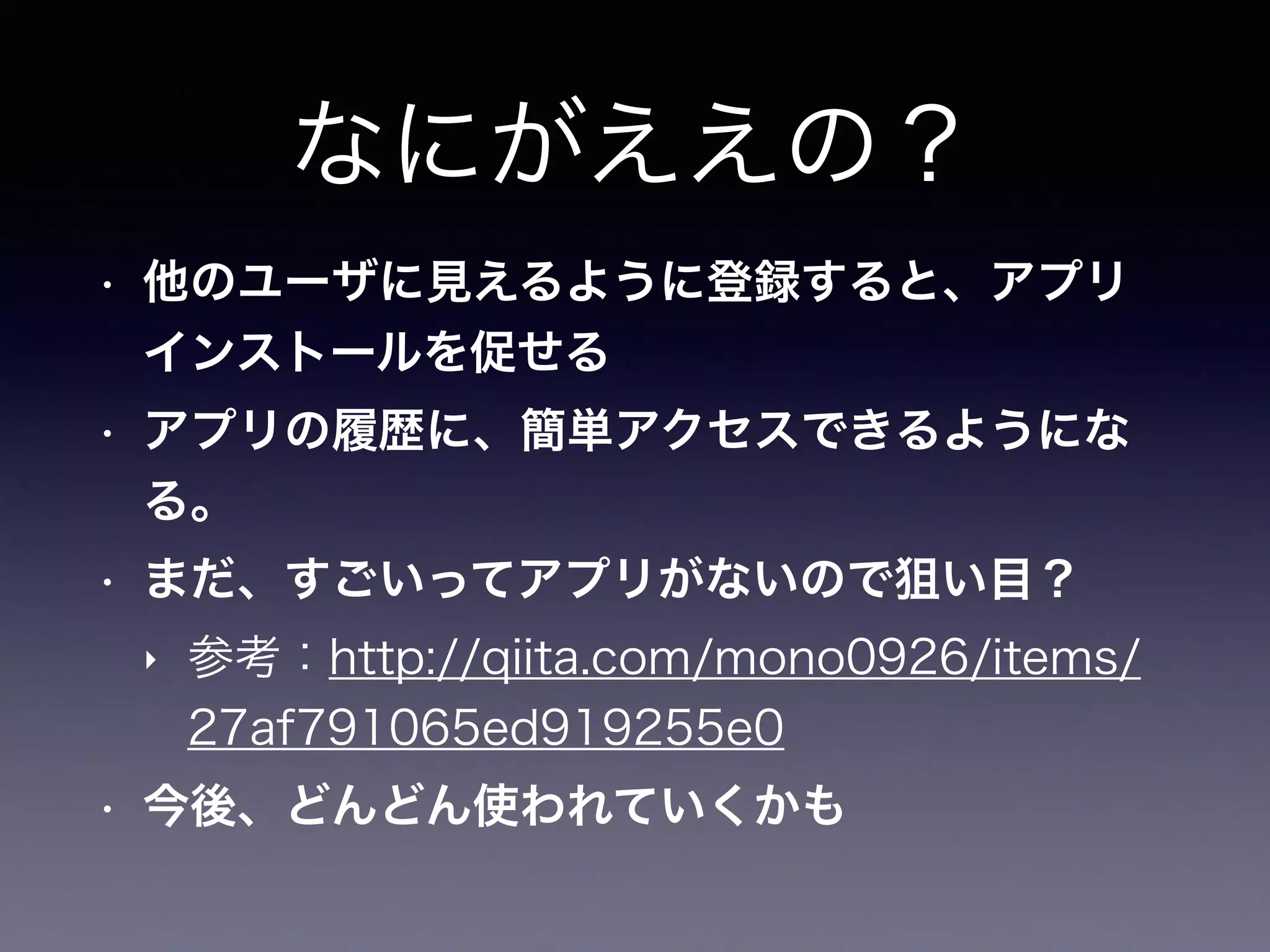 なにがええの？
• 他のユーザに見えるように登録すると、アプリ
インストールを促せる
• アプリの履歴に、簡単アクセスできるようにな
る。
• まだ、すごいってアプリがないので狙い目？
‣ 参考：http://qiita.com/mono0926/items/
27af791065ed919255e0
• 今後、どんどん使われていくかも
 