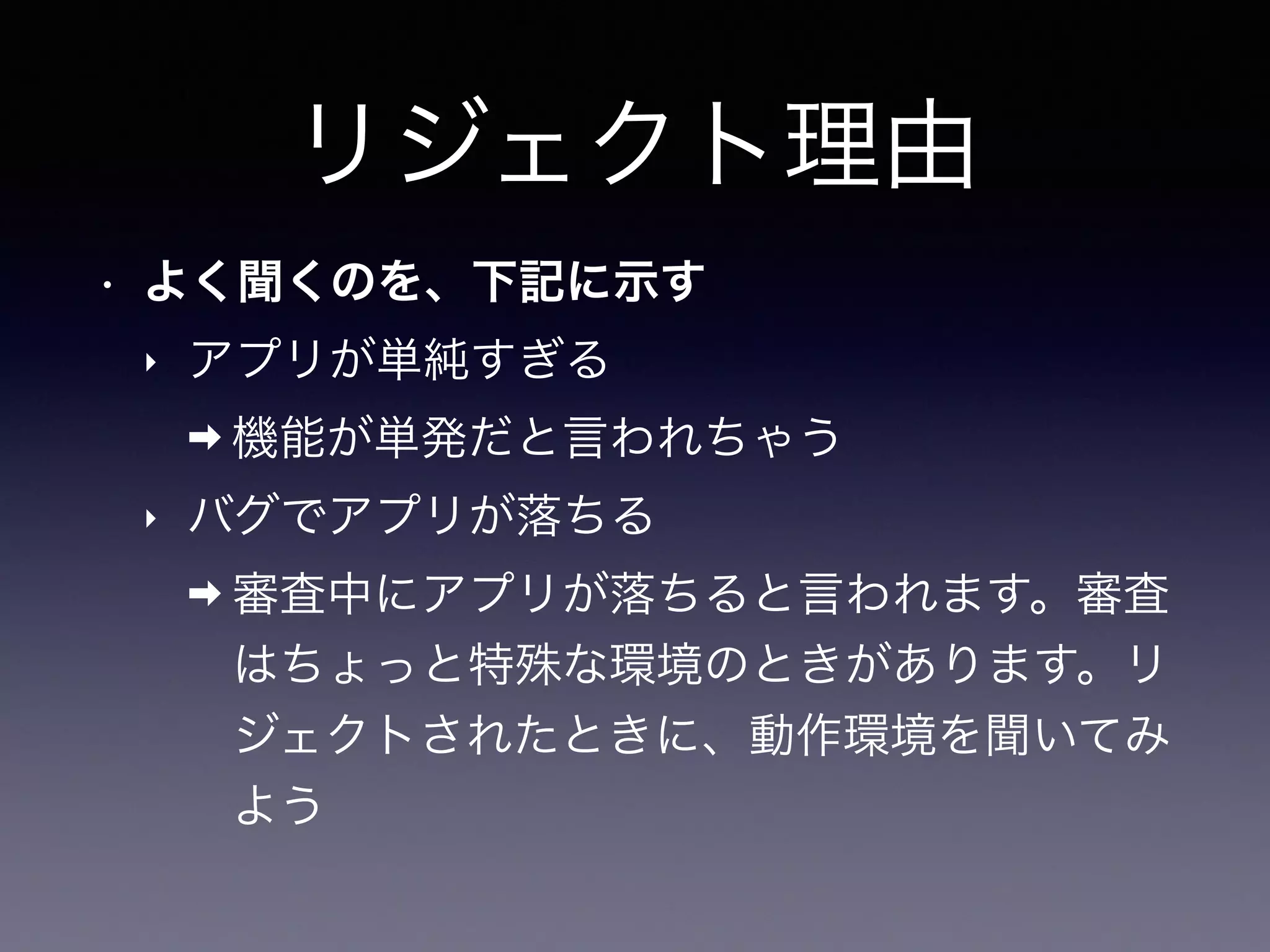 リジェクト理由
• よく聞くのを、下記に示す
‣ アプリが単純すぎる
➡ 機能が単発だと言われちゃう
‣ バグでアプリが落ちる
➡ 審査中にアプリが落ちると言われます。審査
はちょっと特殊な環境のときがあります。リ
ジェクトされたときに、動作環境を聞いてみ
よう
 