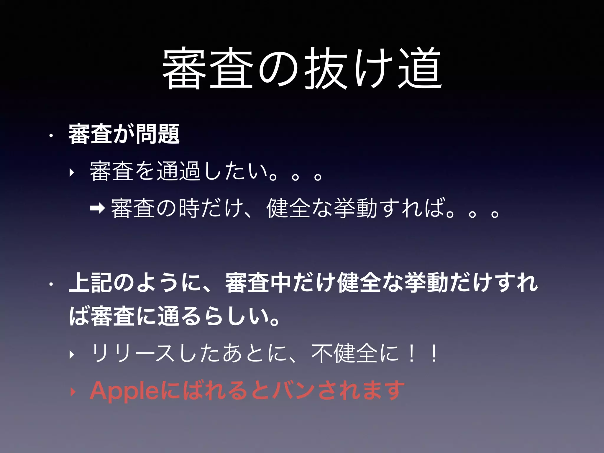 審査の抜け道
• 審査が問題
‣ 審査を通過したい。。。
➡ 審査の時だけ、健全な挙動すれば。。。
• 上記のように、審査中だけ健全な挙動だけすれ
ば審査に通るらしい。
‣ リリースしたあとに、不健全に！！
‣ Appleにばれるとバンされます
 
