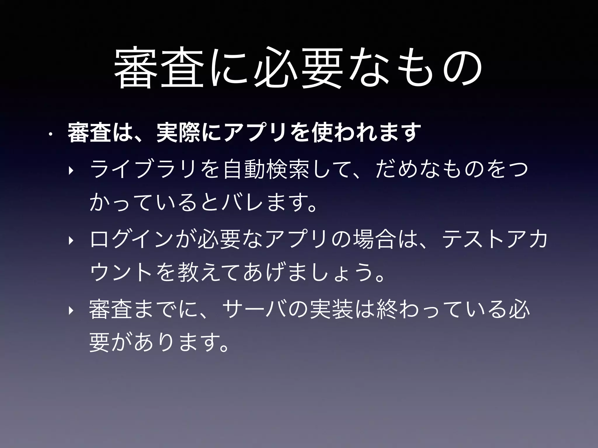 審査に必要なもの
• 審査は、実際にアプリを使われます
‣ ライブラリを自動検索して、だめなものをつ
かっているとバレます。
‣ ログインが必要なアプリの場合は、テストアカ
ウントを教えてあげましょう。
‣ 審査までに、サーバの実装は終わっている必
要があります。
 