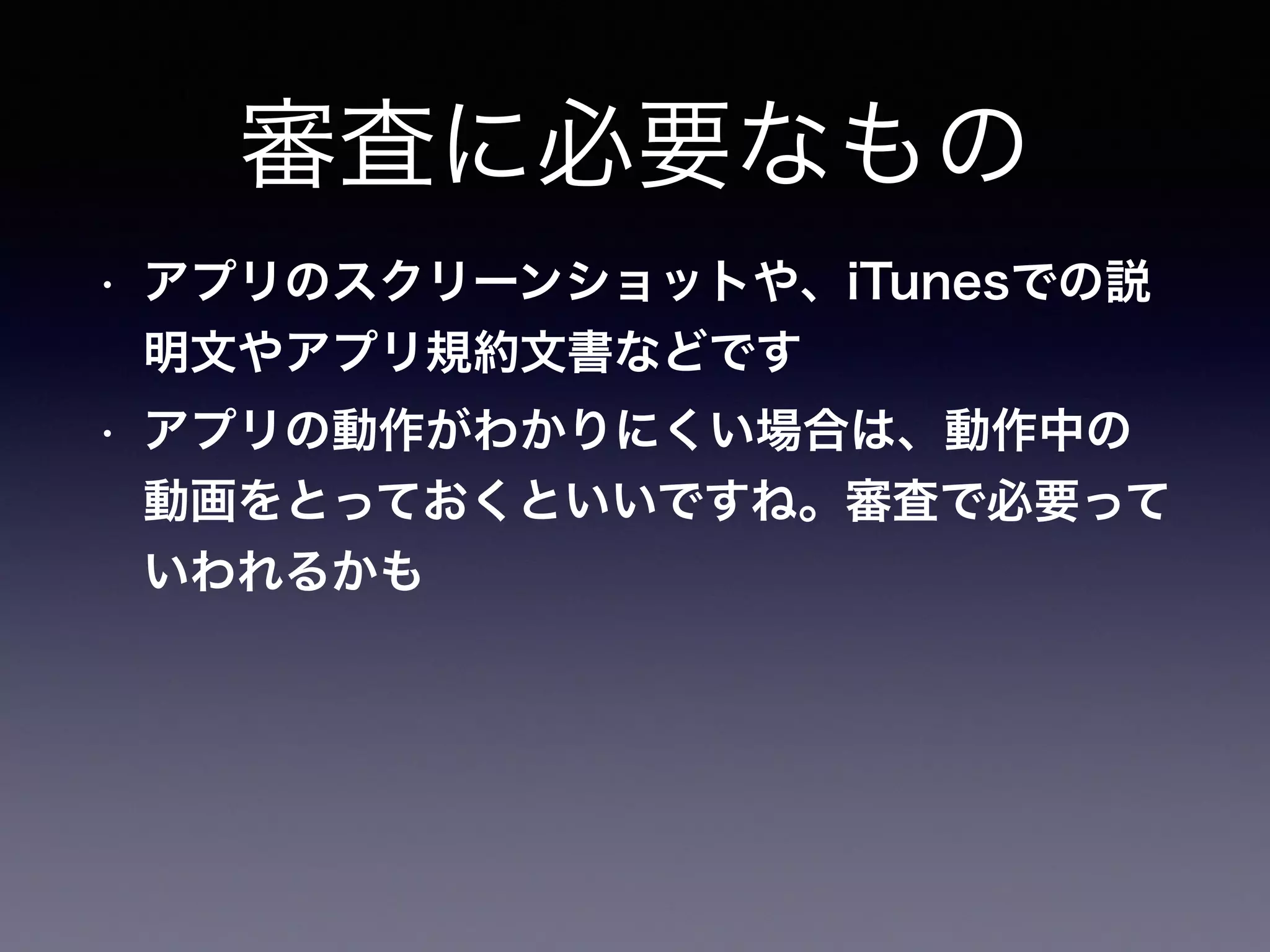 審査に必要なもの
• アプリのスクリーンショットや、iTunesでの説
明文やアプリ規約文書などです
• アプリの動作がわかりにくい場合は、動作中の
動画をとっておくといいですね。審査で必要って
いわれるかも
 