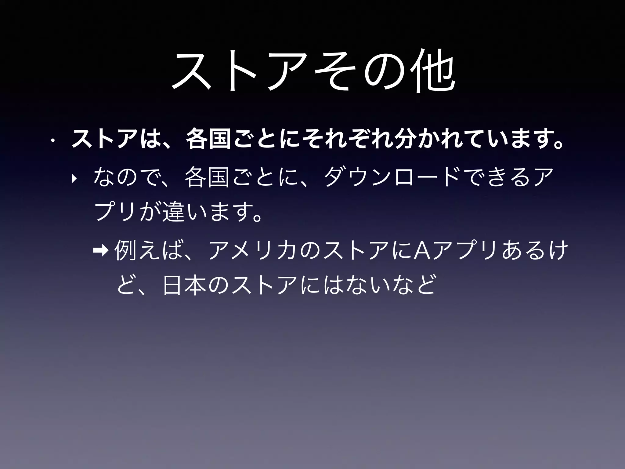 ストアその他
• ストアは、各国ごとにそれぞれ分かれています。
‣ なので、各国ごとに、ダウンロードできるア
プリが違います。
➡ 例えば、アメリカのストアにAアプリあるけ
ど、日本のストアにはないなど
 