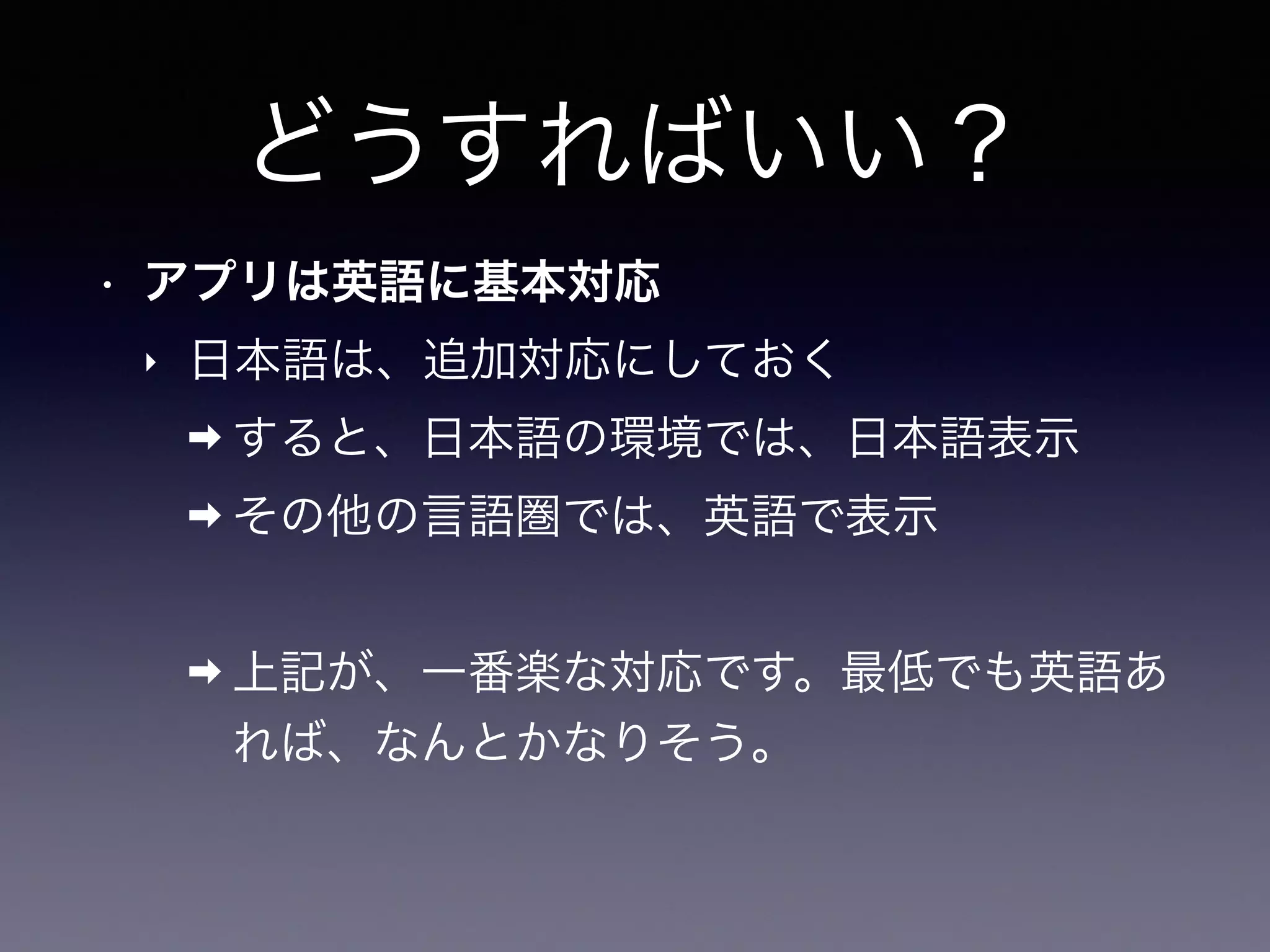 どうすればいい？
• アプリは英語に基本対応
‣ 日本語は、追加対応にしておく
➡ すると、日本語の環境では、日本語表示
➡ その他の言語圏では、英語で表示
➡ 上記が、一番楽な対応です。最低でも英語あ
れば、なんとかなりそう。
 