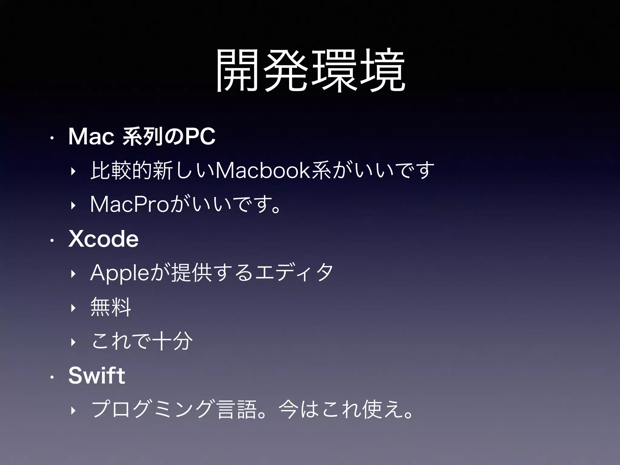 開発環境
• Mac 系列のPC
‣ 比較的新しいMacbook系がいいです
‣ MacProがいいです。
• Xcode
‣ Appleが提供するエディタ
‣ 無料
‣ これで十分
• Swift
‣ プログミング言語。今はこれ使え。
 