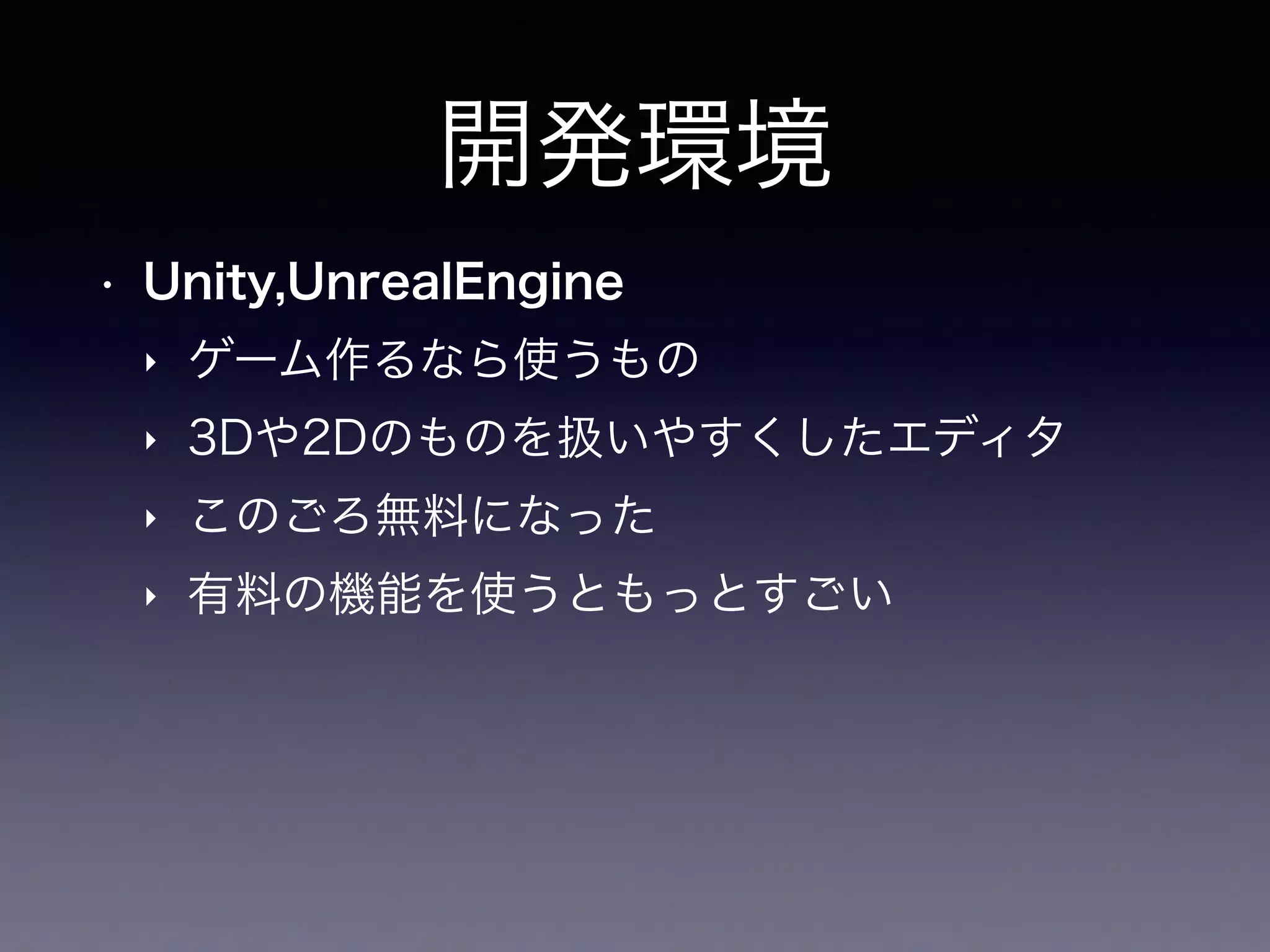 開発環境
• Unity,UnrealEngine
‣ ゲーム作るなら使うもの
‣ 3Dや2Dのものを扱いやすくしたエディタ
‣ このごろ無料になった
‣ 有料の機能を使うともっとすごい
 