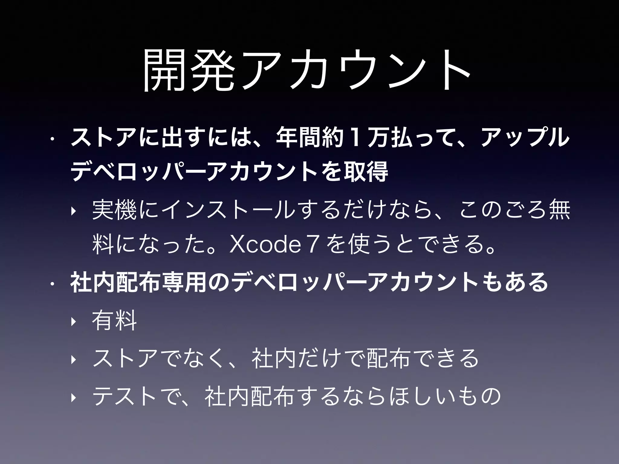 開発アカウント
• ストアに出すには、年間約１万払って、アップル
デベロッパーアカウントを取得
‣ 実機にインストールするだけなら、このごろ無
料になった。Xcode７を使うとできる。
• 社内配布専用のデベロッパーアカウントもある
‣ 有料
‣ ストアでなく、社内だけで配布できる
‣ テストで、社内配布するならほしいもの
 