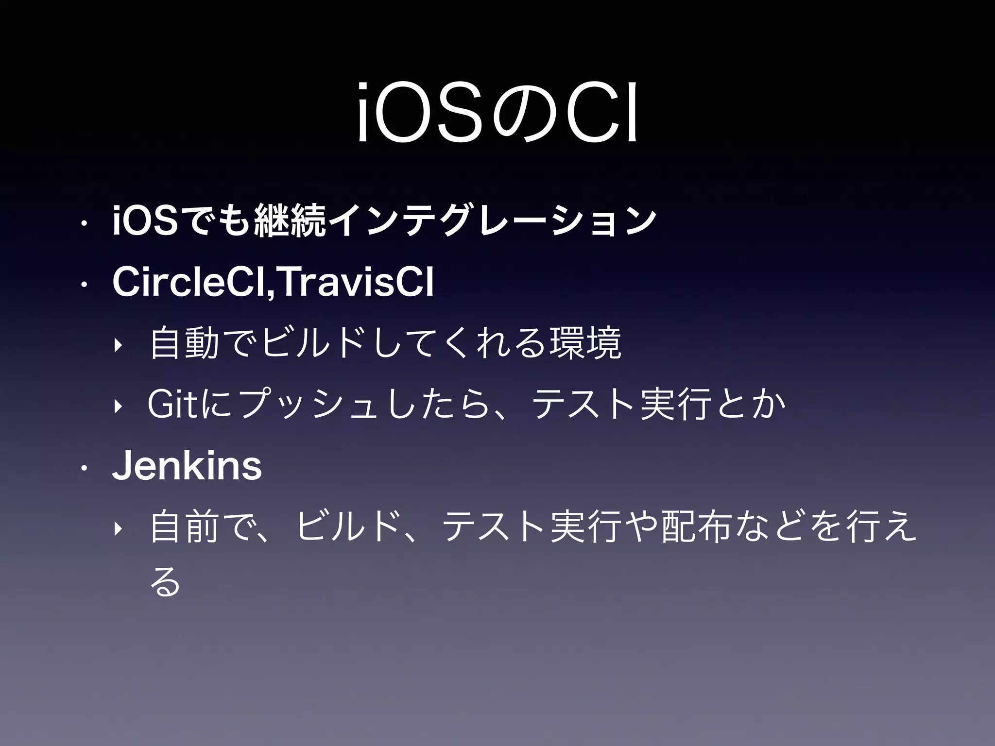 iOSのCI
• iOSでも継続インテグレーション
• CircleCI,TravisCI
‣ 自動でビルドしてくれる環境
‣ Gitにプッシュしたら、テスト実行とか
• Jenkins
‣ 自前で、ビルド、テスト実行や配布などを行え
る
 