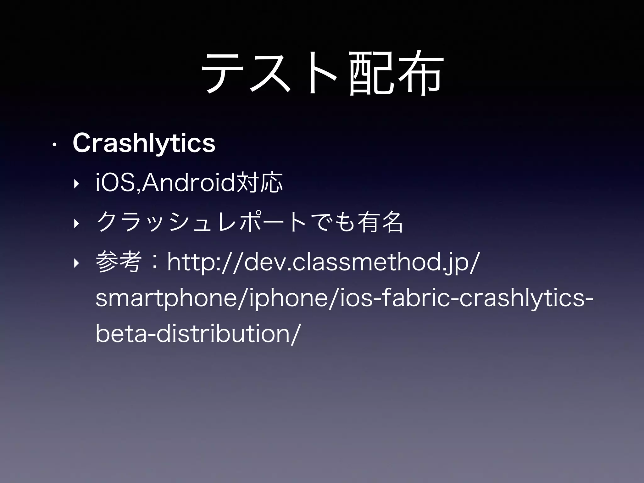 テスト配布
• Crashlytics
‣ iOS,Android対応
‣ クラッシュレポートでも有名
‣ 参考：http://dev.classmethod.jp/
smartphone/iphone/ios-fabric-crashlytics-
beta-distribution/
 