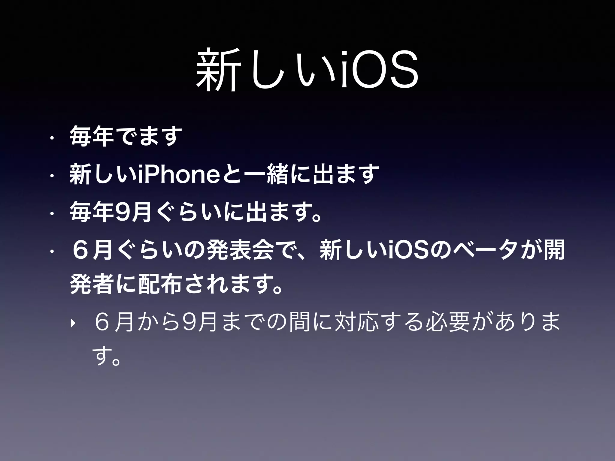 新しいiOS
• 毎年でます
• 新しいiPhoneと一緒に出ます
• 毎年9月ぐらいに出ます。
• ６月ぐらいの発表会で、新しいiOSのベータが開
発者に配布されます。
‣ ６月から9月までの間に対応する必要がありま
す。
 