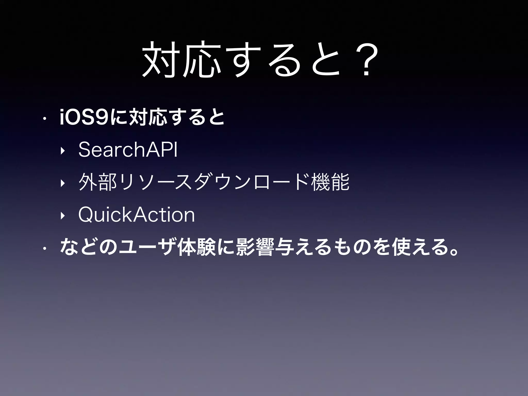 対応すると？
• iOS9に対応すると
‣ SearchAPI
‣ 外部リソースダウンロード機能
‣ QuickAction
• などのユーザ体験に影響与えるものを使える。
 