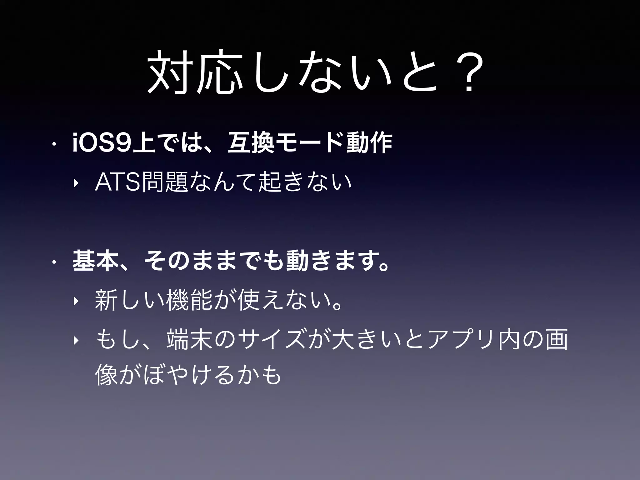 対応しないと？
• iOS9上では、互換モード動作
‣ ATS問題なんて起きない
• 基本、そのままでも動きます。
‣ 新しい機能が使えない。
‣ もし、端末のサイズが大きいとアプリ内の画
像がぼやけるかも
 