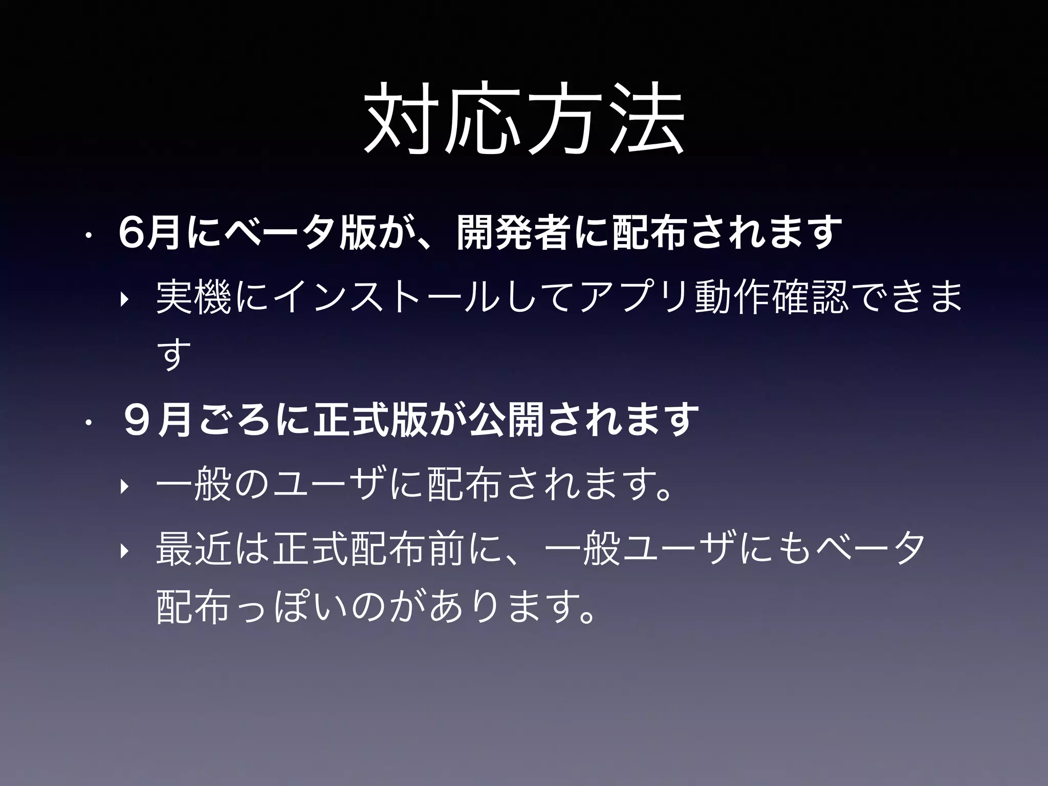 対応方法
• 6月にベータ版が、開発者に配布されます
‣ 実機にインストールしてアプリ動作確認できま
す
• ９月ごろに正式版が公開されます
‣ 一般のユーザに配布されます。
‣ 最近は正式配布前に、一般ユーザにもベータ
配布っぽいのがあります。
 