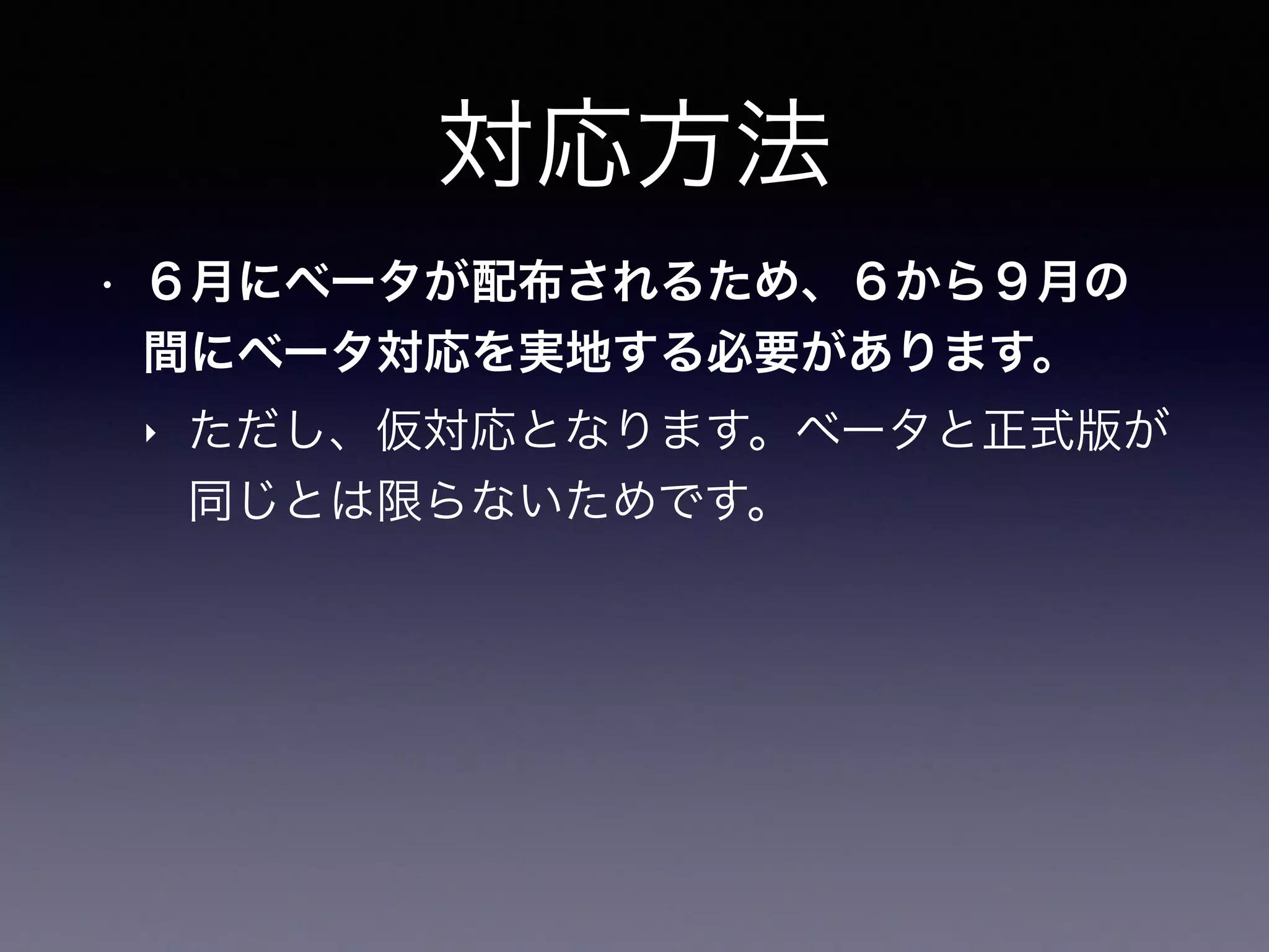対応方法
• ６月にベータが配布されるため、６から９月の
間にベータ対応を実地する必要があります。
‣ ただし、仮対応となります。ベータと正式版が
同じとは限らないためです。
 