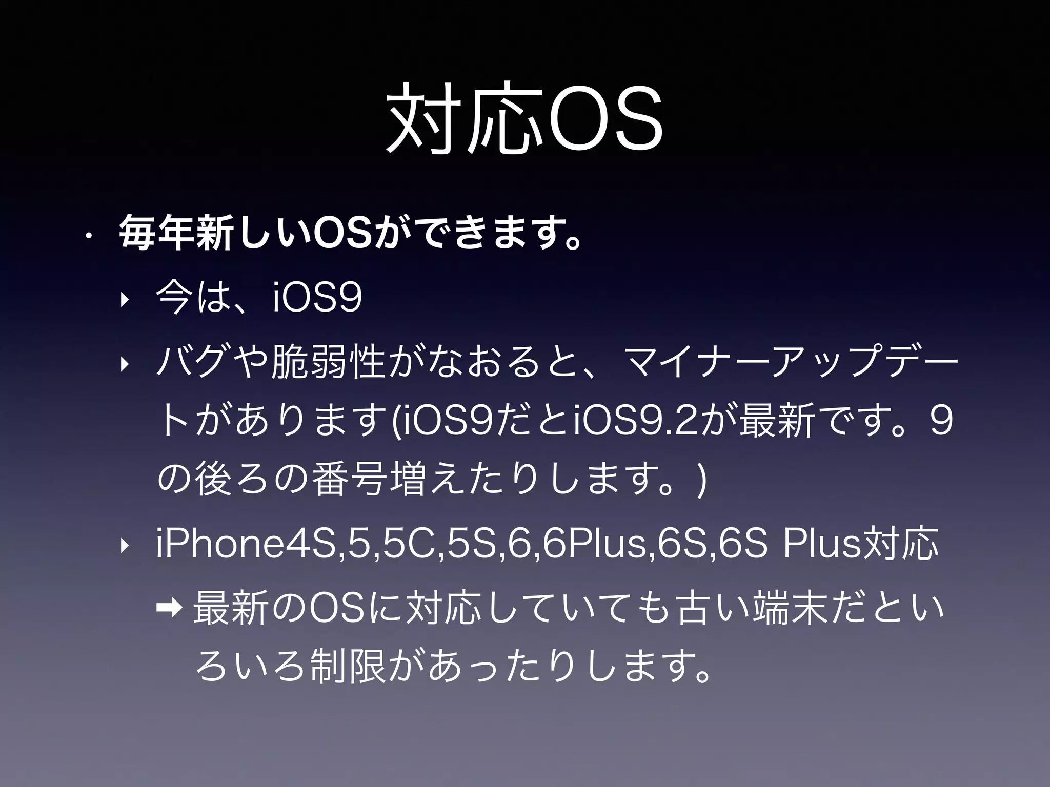 対応OS
• 毎年新しいOSができます。
‣ 今は、iOS9
‣ バグや脆弱性がなおると、マイナーアップデー
トがあります(iOS9だとiOS9.2が最新です。9
の後ろの番号増えたりします。)
‣ iPhone4S,5,5C,5S,6,6Plus,6S,6S Plus対応
➡ 最新のOSに対応していても古い端末だとい
ろいろ制限があったりします。
 