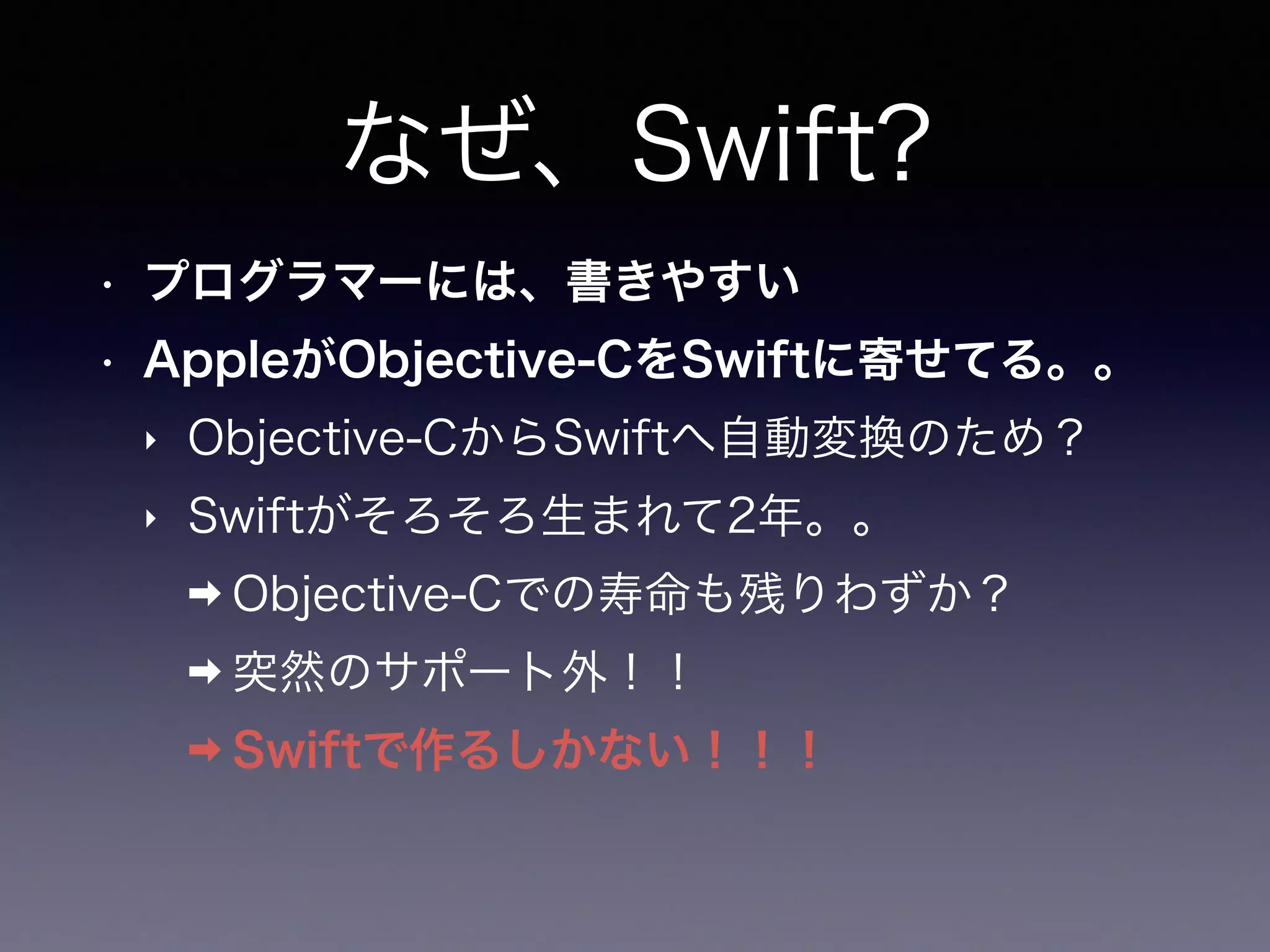 なぜ、Swift?
• プログラマーには、書きやすい
• AppleがObjective-CをSwiftに寄せてる。。
‣ Objective-CからSwiftへ自動変換のため？
‣ Swiftがそろそろ生まれて2年。。
➡ Objective-Cでの寿命も残りわずか？
➡ 突然のサポート外！！
➡ Swiftで作るしかない！！！
 