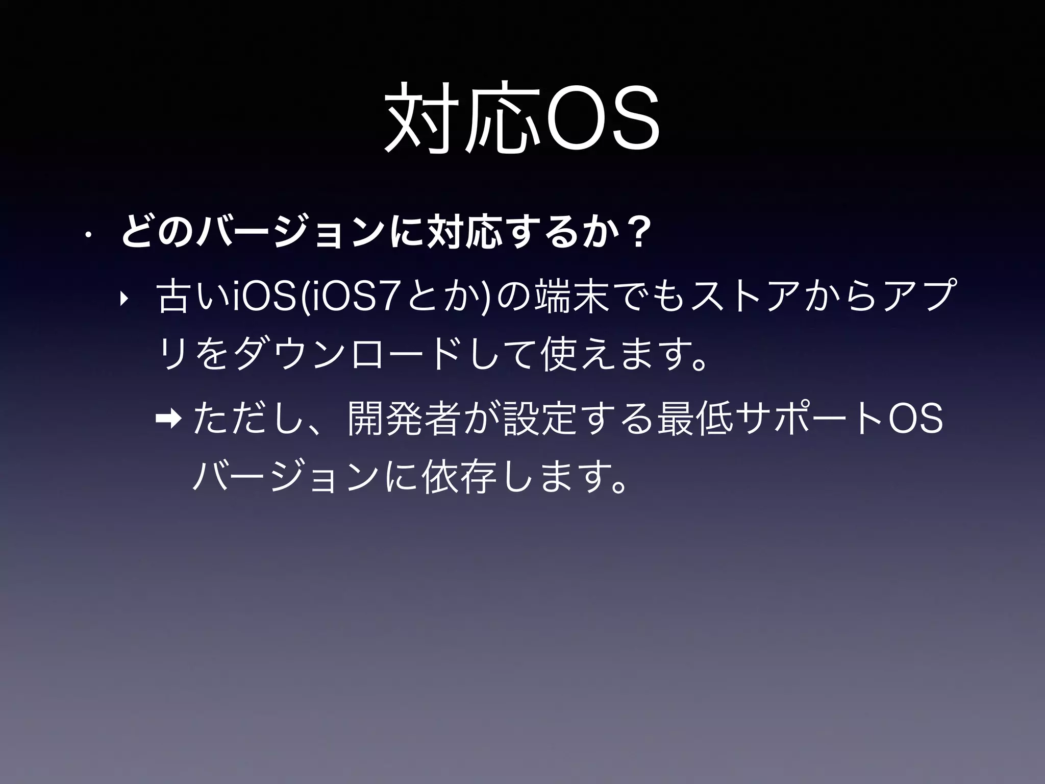 対応OS
• どのバージョンに対応するか？
‣ 古いiOS(iOS7とか)の端末でもストアからアプ
リをダウンロードして使えます。
➡ ただし、開発者が設定する最低サポートOS
バージョンに依存します。
 