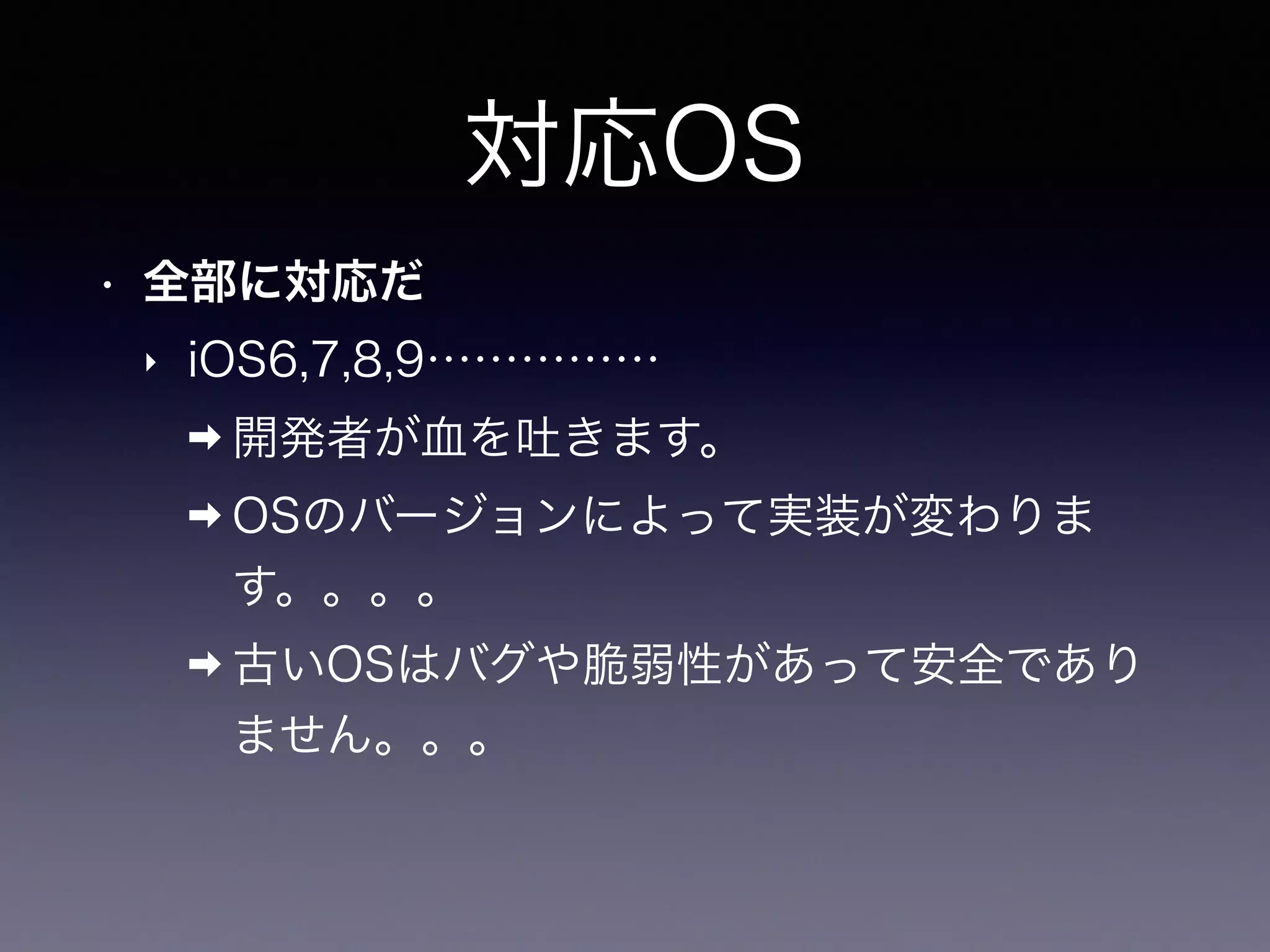 対応OS
• 全部に対応だ
‣ iOS6,7,8,9……………
➡ 開発者が血を吐きます。
➡ OSのバージョンによって実装が変わりま
す。。。。
➡ 古いOSはバグや脆弱性があって安全であり
ません。。。
 