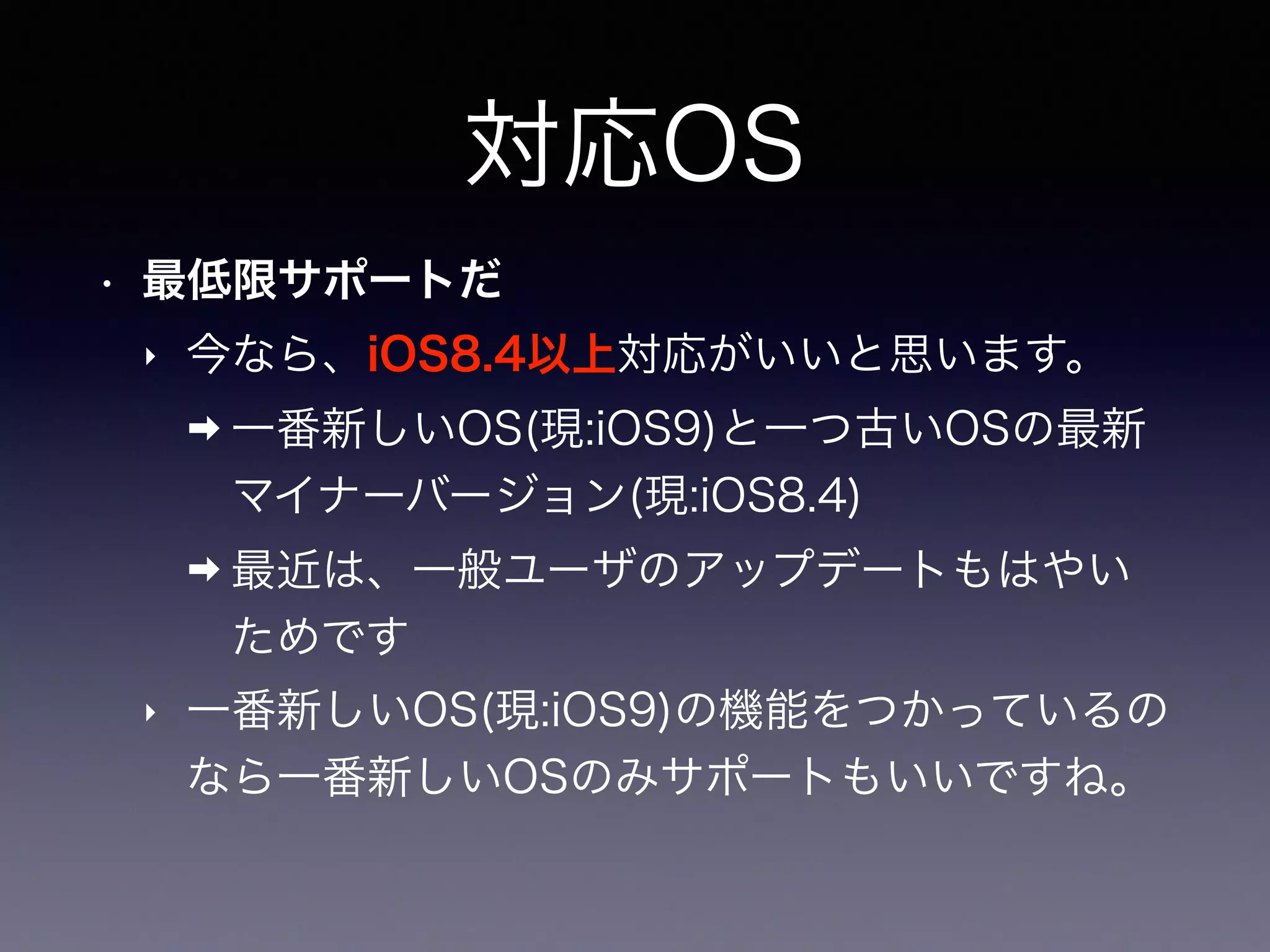 対応OS
• 最低限サポートだ
‣ 今なら、iOS8.4以上対応がいいと思います。
➡ 一番新しいOS(現:iOS9)と一つ古いOSの最新
マイナーバージョン(現:iOS8.4)
➡ 最近は、一般ユーザのアップデートもはやい
ためです
‣ 一番新しいOS(現:iOS9)の機能をつかっているの
なら一番新しいOSのみサポートもいいですね。
 