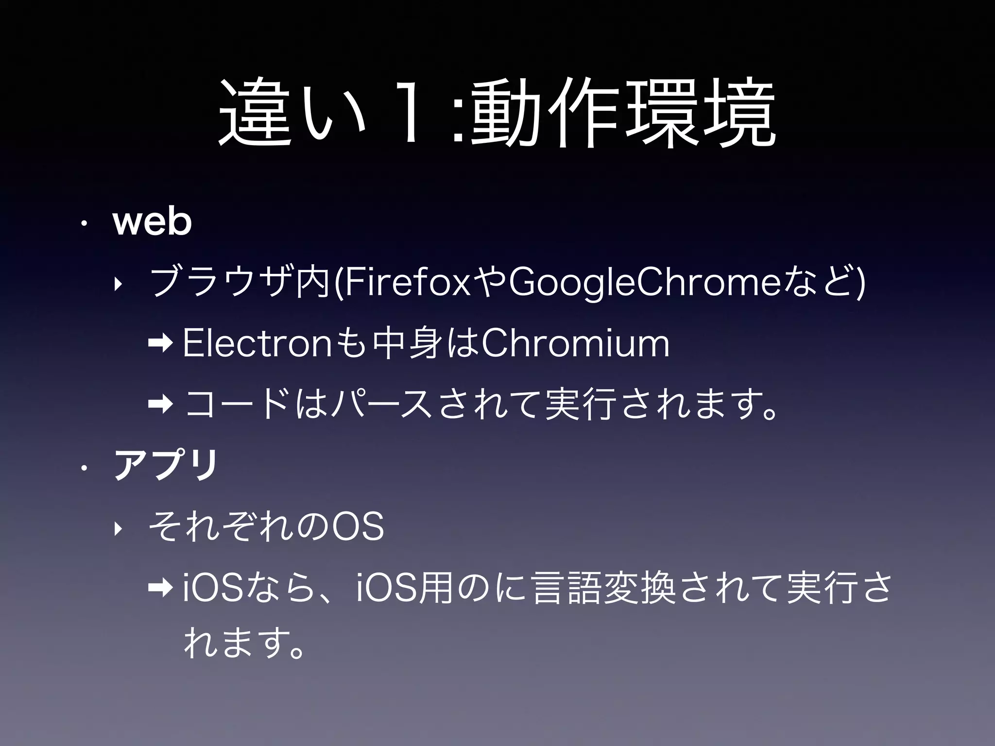 違い１:動作環境
• web
‣ ブラウザ内(FirefoxやGoogleChromeなど)
➡ Electronも中身はChromium
➡ コードはパースされて実行されます。
• アプリ
‣ それぞれのOS
➡ iOSなら、iOS用のに言語変換されて実行さ
れます。
 