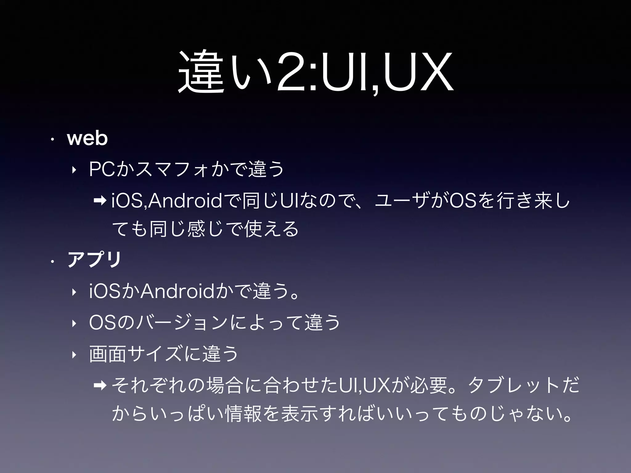 違い2:UI,UX
• web
‣ PCかスマフォかで違う
➡ iOS,Androidで同じUIなので、ユーザがOSを行き来し
ても同じ感じで使える
• アプリ
‣ iOSかAndroidかで違う。
‣ OSのバージョンによって違う
‣ 画面サイズに違う
➡ それぞれの場合に合わせたUI,UXが必要。タブレットだ
からいっぱい情報を表示すればいいってものじゃない。
 