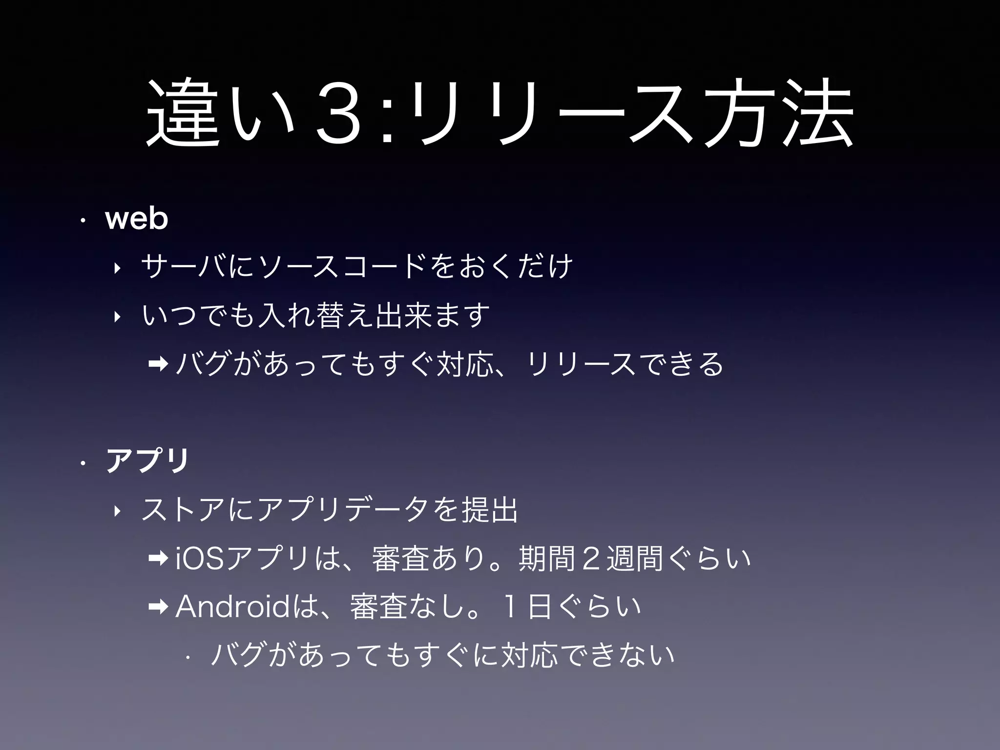違い３:リリース方法
• web
‣ サーバにソースコードをおくだけ
‣ いつでも入れ替え出来ます
➡ バグがあってもすぐ対応、リリースできる
• アプリ
‣ ストアにアプリデータを提出
➡ iOSアプリは、審査あり。期間２週間ぐらい
➡ Androidは、審査なし。１日ぐらい
• バグがあってもすぐに対応できない
 