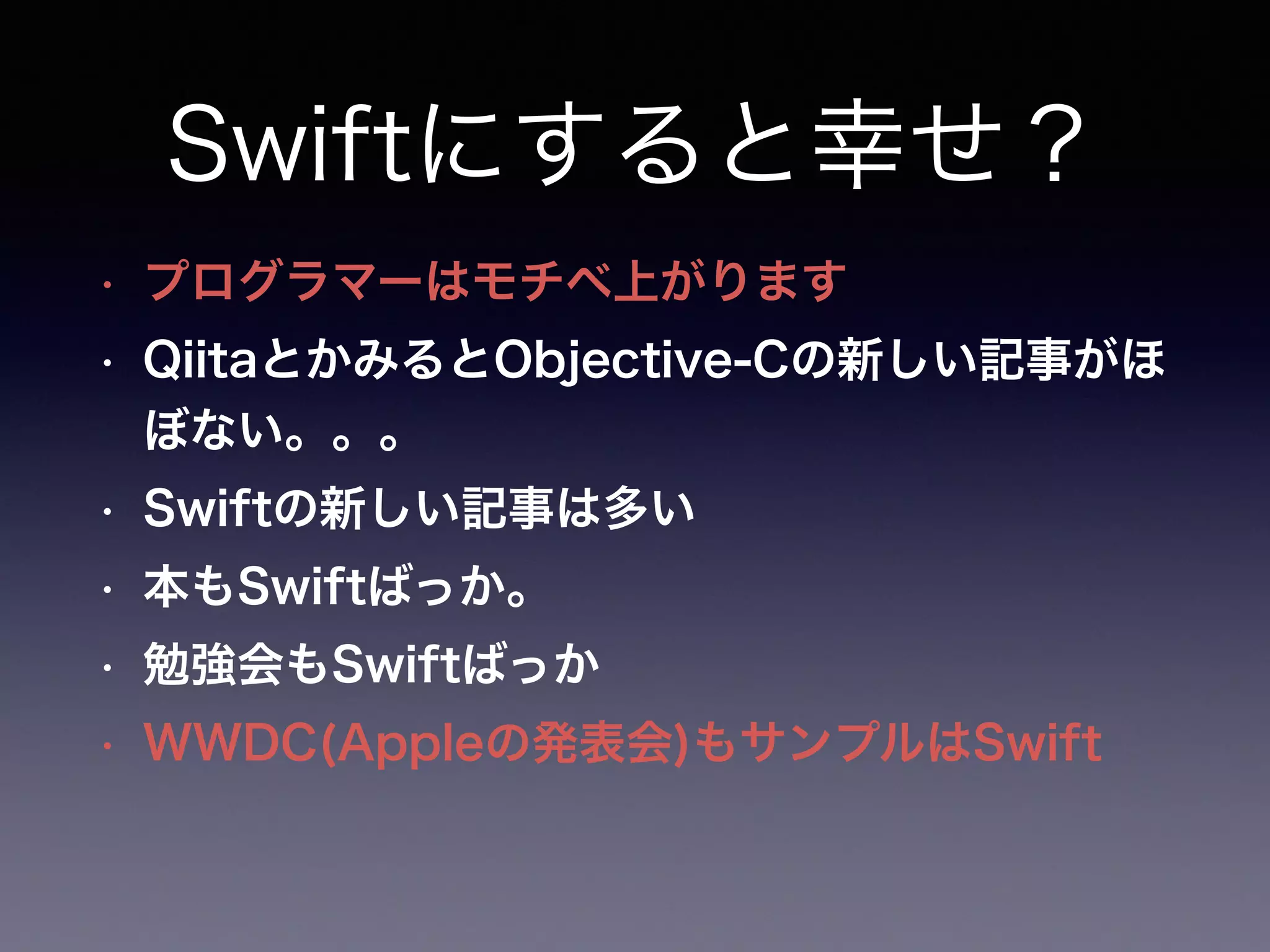 Swiftにすると幸せ？
• プログラマーはモチベ上がります
• QiitaとかみるとObjective-Cの新しい記事がほ
ぼない。。。
• Swiftの新しい記事は多い
• 本もSwiftばっか。
• 勉強会もSwiftばっか
• WWDC(Appleの発表会)もサンプルはSwift
 