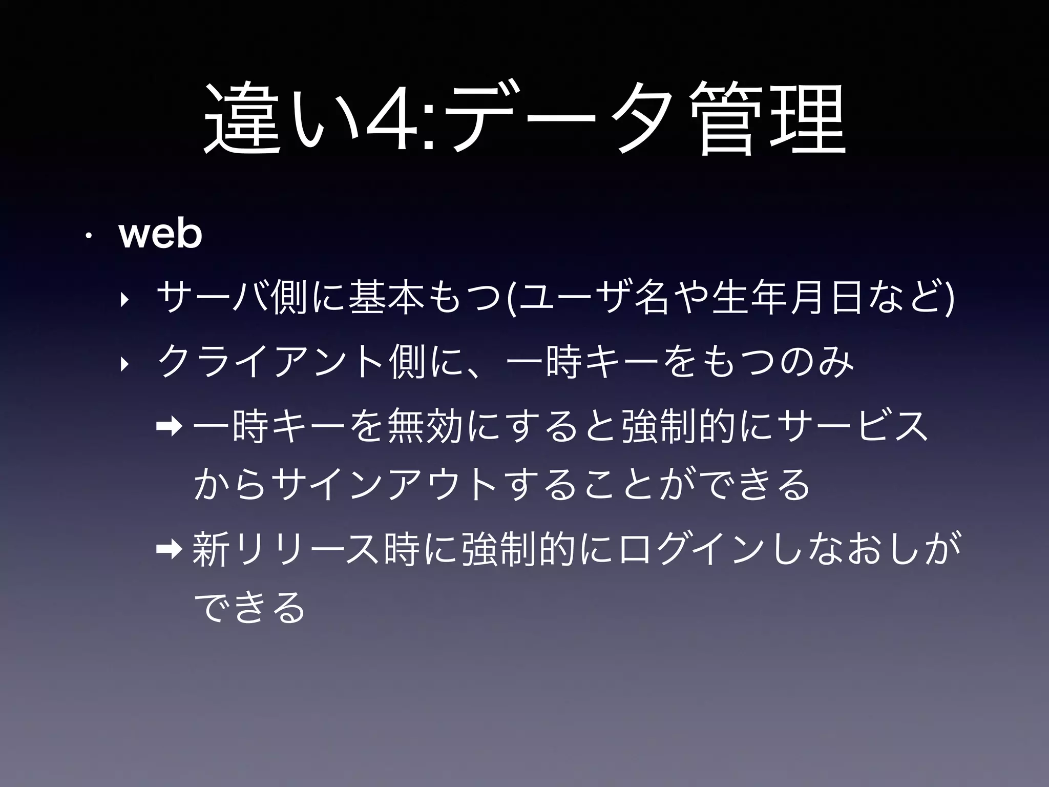 違い4:データ管理
• web
‣ サーバ側に基本もつ(ユーザ名や生年月日など)
‣ クライアント側に、一時キーをもつのみ
➡ 一時キーを無効にすると強制的にサービス
からサインアウトすることができる
➡ 新リリース時に強制的にログインしなおしが
できる
 